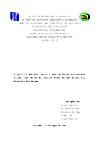 REPÚBLICA BOLIVARIANA DE VENEZUELA
      UNIVERSIDAD PEDAGÓGICA EXPERIMENTAL LIBERTADOR
   INSTITUTO DE MEJORAMIENTO PROFESIONAL DEL MAGISTERIO
               EXTENSIÓN ACADÉMICA PARAGUANÁ
                PROFESOR(A): EDDA MARTÍNEZ
             MATERIA: INVESTIGACIÓN EDUCATIVA
          EDUCACIÓN MENCIÓN GEOGRAFÍA E HISTORIA
                       COHORTE 2010




Diagnostico Ambiental de la clasificación de los residuos
sólidos del “Liceo Bolivariano Pedro Antonio Leleux del
Municipio Los Taques




                                             Integrantes:
                                       Yenny Vásquez
                                       Milagros Torres
                                       Jhonelsy Narváez
                                       Ángel Paz
                                       Jesús Guanipa


               Judibana, 12 de Mayo de 2012
 