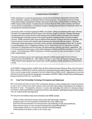 National Defense Authorization Act (NDAA) Long-Term Ste" anlship Report
STAKEHOWER INVOLVEMENT
Public participation is an open and ongoing process of both formal and informal communication between DOE-
Idaho, stakeholders, regulators, and Shoshone-Bannock Tribal government. The participation processes include
formal public hearings, informational workshops, open houses, media notices, and presentations at meetings of the
INEEL Citizens Advisory Board. Comments from the Shoshone-Bannock Tribes, public comments, and Citizens
Advisory Board recommendations on remediation strategies, including nature and extent of institutional controls, are
incorporated into restoration documents.
Specifically, public involvement regarding the INEEL site includes: seeking and considering public input; informing
the public in an understandable and timely manner of key decisions, progress of activities, emerging technologies,
and opportunities for economic diversity; clearly defining access points for publicinvolvement; and consistently
incorporating public participation processes into program operations, planning actiVities, and decision-making
processes. INEEL sponsored a public forum on preferred future land uses, to discuss and review development of the
long-term land use scenarios and to identify regional planning issues that could affect the scenarios. The forum
membership included representatives from local counties and cities, the Shoshone-Bannock Tribes, the U.S. Bureau
of Land Management, the U.S. Departmentof Energy, the U.S. ForestServiCe, the U.S. Park Service, the Idaho
Department of Transportation and Fish and Game, and eight businesses, education,'and citizens' organizations. The
U.S. Environmental Protection Agency and the Idaho Department of Health and Welfare participated in an ex-officio
capacity. The resulting report, INEEL Comprehensive Facilities and Land Use Plan, was also subject to a 30-day
public comment period.
The public participation process meets requirements applicable to RCRA permits under 40 Code ofFederal
Regulations Part 124 and RCRA Sec. 7004; CERCLA Sections 117 and 113(k); the National Contingency Plan; the
INEEL Federal Facility Agreement and Consent Order; and EPA guidance on public participation and administrative
records.
(at the INEEL Technical Library in Idaho Falls, the Boise State University Library in Boise, the University of
Idaho in Moscow, IDHW offices in Boise, and the Environmental Protection Agency Region 10 offices in Boise).
A new records storage facility is planned to be built in Idaho Falls in 2002, as well. Administrative record and
information repository records are maintained in accordance with EPA's Office of Solid Waste and Emergency
Response Directives 9833.3A-1 and 9230.2B.
2.2 Long-Term Stewardship Technology Development and Deployment
Due to the long-lived nature of some of the contaminants present at various cleanup sites, it may be necessary
in some cases to monitor and control exposure risks associated with residual contamination for hundreds to
thousands of years. Consequently, advances in science and technology that allow for reducing technical
uncertainties, improving reliability ofengineered solutions, and, ultimately, reducing total long-termstewardship
costs are of great interest and importance.
The long-term stewardship related needs identified at the INEEL include:
Ability to detect interactions between spent nuclear fuel and storage containers;
Integrated suite of in-situ instruments to determine flux in the vadose zone;
Real-time field instrumentation for characterization and monitoring of soils and groundwater;
Better characterization of scale and spacial heterogeneity and preferential flow;
Understanding of behavior of waste forms and their near-field transport;
Understanding of the physics of flow in the vadose zone;
Idaho 8
 