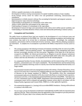 Idaho National Engineering and Envimnmental Laboratory
Ability to quantify uncertainty in risk calculations;
Development of indirect sensing instrumentation for spatial variability analyses of state variables;
In-situ biologic activity sensor for vadose zone and groundwater monitoring, characterization and
remediation;
Instrumentation to reliably measure solid gas flux accounting for barometric and temporal variations;
Improved passive vapor extraction technology;
Understanding of geochemistry of contaminants in the vadose zone;
Ability to better model flow and transport in the vadose zone;
Understanding of transport of contaminants in the vapor phase;
Development of sensors for large scale measurements in the vadose zone to define spacial variability; and
Understanding of microbial alteration of heavy metal and radionuclide partitioning at mineral surfaces.
2.3 Assumptions and Uncertainties
The public forum on preferred future land uses resulted in the development of a set of relevant issues and
resultant planning assumptions for the INEEL site. Over time, these planning assumptions and resulting long-
term scenarios may need to be revised due to unforeseen developments. Accordingly, the constraints,
assumptions, and scenarios will be revisited and revised as necessary. Some of the key planning assumptions
are listed below. A complete list of assumptions is provided in the INEEL Comprehensive Facility Land Use
Plan.
• The current assumption is the federal government will maintain ownership of the site until at least 2095,
based on INEEL's 100-year planning scenario. The implementation of this management and control
becomes increasingly uncertain over this time period. Regardless of the future use of the land now
occupied by the INEEL, the federal government has an obligation to provide adequate institutional
controls (i.e., limit access) to areas that pose a significant health and/or safety risk to the public and
workers until that risk diminishes to an acceptable level for the intended purpose.
As contaminated facilities become obsolete, decontamination and decommissioning will be required.
Similarly, contaminated areas will require remediation. The decontamination and decommissioning
process will commence following closure of a facility once it has been determined that the facility is no
longer needed.
• Environmentalrestoration and waste management activities will continue. Cleanup ofhazardous, mixed,
and low-level waste sites is expected to be completed within ten years following completion of Records
of Decision for the cleanup mandated by CERCLA. The possibility exists that contaminated
environmental media not yet identified will be discovered in the future as a result of routine operations,
maintenance activities, or decontamination and dismantlement activities at the INEEL. Upon discovery
of a new contaminant source by DOE, IDHW, Department of Environmental Quality, or the EPA, that
contaminant source will be evaluated and appropriate response actions taken in accordance with the
Federal Facility Agreement and Consent Order, CERCLA, or other applicable regulation.
• No residential development (i.e., housing) will occur within INEELboundaries. Grazing will be allowed
to continue in the buffer area.
Idaho
No new major, private developments (residential or nonresidential) on public lands are expected in areas
adjacent to the site. There is uncertainty about the applicability ofthis assumption to privately held land.
Beyond 25 to 50 years, there is less certainty about this assumption.
9
 
