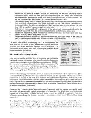 •
•
•
•
Idaho National Engineering and Environmental Labomtory
Soil storage area south of the Peach Bottom fuel storage area that was used for storing piles of
construction debris. Sludge and liquid generated during Building-603 fuel storage basin maintenance
activities may have been deposited in these areas, resulting in contamination ofthe underlying soils. The
soil was containerized in approximately 653 standard radioactive waste boxes;
Particulate air release south of Building-603, which is the location of surface contamination resulting
from a 1958 air release from a filter failure associated with the Fuel Element Cutting Facility.
Contamination from this airborne release has most likely been removed or covered with soil over time
since 1958, as a result of construction activities in the area;
Radioactively contaminated soil, which consists of the radioactively-contaminated soils within the
current INTEC security fence that have not been attributed to another specific release area;
A ruthenium detection site, which consists of soil contaminated by leaks in service waste transfer lines
between Building-709 and the injection well; and
An airborne contaminant plume, which is a contaminated soil area, outside the current INTEC perimeter
fence, as a result of wind dispersion of radionuclides from facility operations.
The State ofldaho and EPA, in partnership with DOE, have determined that
these areas are "No Further Action" sites because, although the current
residential risks are not acceptable, the future risks are acceptable. The
contaminants of concern are listed in the table at right (No Further Action
Sites Contaminants ofConcern).
..
No FurtherAction Sites
Contaminants ofConcern
Ameri,pit~m-241
Arsenic
Benzo(a)pyrene
Cesium-134
Cesium-137
Cobaltc57
Cobalt-58
Europium-152
Europium~154
Eutopium~l55
Niobium-95 ·
Plutonium-239
Plutonium-240
Phenanthrene
Plutonium~238
PotassiumAO
Strontit!m-90
Technicium-99
Thallium
Uranium-233
Ui:anium-235
Soil Long-Term Stewardship Activities
Long-term stewardship activities involve monitoring and maintammg
engineered controls (i.e., surface water control), enforcing institutional
controls, and restricting access to residually contaminated areas. CERCLA
five-year reviews are required for soils with residual contamination. The
site will also conduct surface soil and air monitoring. Monitoring is
expected to be conducted annually for the first 30 years and every five years
for the remaining 70 years of monitoring.
Institutional controls appropriate to the nature of residual soil contamination will be implemented. These
controls will be designed to limit site access to an annual duration such that exposure to radionuclides and other
contaminants of concern do not result in an imminent and substantial endangerment to public health or the
environment, as consistent with the identified current and future land use assumptions. For example, ifless than
a day's exposure would represent an unacceptable risk to a trespasser (high-risk potential), the requirement for
fencing, warning signs, and administrative controls would be necessary. Consequently, fences and signs would
be repaired and replaced, as necessary.
Conversely, the "No Further Action" sites require years of exposure to result in a potential unacceptable hazard
and, hence, only administrative controls are necessary to be protective. The effectiveness of the institutional
controls will be periodically evaluated during five-year reviews and modified as necessary. Any new
information acquired regarding the nature and extent of contamination at these sites will be considered during
each review.
Several areas in this medium are undergoing interim action and have contingency actions in the event that further
characterization indicates further remediation is necessary, or in the event that an anticipated treatment or
disposal option is not available as planned. For instance, the contingency action for the Buried Gas Cylinders
area is to leave the cylinders in place and cap the area ifremoving the cylinders is too dangerous. If this occurs,
Idaho 29
 