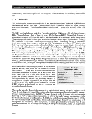 National Defense Authorization Act (NOAA) Long-Ter·m Stewardship Report
additional long-term stewardship activities will be required, such as monitoring and maintaining the engineered
cap.
3.7.2 Groundwater
This medium consists ofgroundwater underlying INTEC, specifically portions ofthe Snake River Plain Aquifer
(SRPA) and the perched water zone. These areas have unique contaminant profiles and unique long term
stewardship requirements. The estimated volume of contamination is 18 billion cubic meters (23 billion cubic
yards).
The SRPA underlies the Eastern Snake River Plain and extends about 300 kilometers (200 miles) through eastern
Idaho. The aquifer lies at a depth of about 140 meters (450 feet) beneath INTEC. The aquifer is the source of
all drinking water on the INEEL site and has been designated by EPA as the sole source aquifer for the region.
The contaminants ofconcern are listed in the table below (Snake RiverPlain Aquifer Contaminants ofConcern).
However, iodine-129, strontium-90, and plutoniumisotopes are the only contaminants that pose an unacceptable
risk to a hypothetical future resident beyond the year 2095. Target cleanup levels for the SRPA consist of the
following: a total ofbeta-gamma emitting radionuclides shall not exceed four mrern/yr effective dose equivalent;
for strontium-90 and daughters, the cleanup level is eight pCi/1, for Tritium it is 20,000 pCi/1, and for iodine-129
it is one pCi/1. The source of contamination in the SRPA originates primarily from the injection well (CPP-23).
However, contaminated soils and perched water are predicted to contribute to future SRPA contamination. Due
to the uncertainty associated with the contaminant source estimates, the remedial measures taken for the SRPA
are designated as an interim action. The interim action consists of three components: (1) maintaining existing
and additional institutional controls over the areas of the SRPA contaminant plume to prevent exposure to
contaminated groundwater during the time the aquifer is expected to remain above maximum concentration
levels; (2) groundwater monitoring to determine if concentrations of contaminants of concern exceed drinking
water standards; and (3) contingent active pump and treat remediation ifdrinking water standards are exceeded.
Perched water occurs at depths ranging between 30 and 130 meters
(100 and 420 feet) in the basalts and the sedimentary interbeds
beneath INTEC. Perched water consists of variably saturated
groundwater zones above the regional SRPA. The perched water
zones result from local recharge from various INTEC water
sources and ultimately recharges the SRPA. Perched water has
been contaminated by leaching and downward transport of
contaminants, primarily strontium-90 and tritium from the
overlying surface soils, and from two instances in which the
INTEC injection well collapsed and service wastewater was
released to the perched zones.
Snake River Plain Aquifer
Contaminants ofConcern
Americium-241 *
Chromium·
Iodine-129
Mercury Uranium *
Nept!lillum-237 *
*llidudes daughter products
Plutonium*
Strontium-90 *
Tritium
The remedial action for the perched water zone involves institutional controls and aquifer recharge control.
Water flow into the perched zone will be restricted and as the area drains naturally, monitoring will be necessary
to ensure minimal releases occur to the SRPA. The target cleanup levels for the perched water zone include the
following: 15 pCi/1 for alpha-emitting radionuclides; 15 pCi/1 for the total of uranium and daughters; 15 pCi/1
for the total of neptunium-237 and daughters; 15 pCi/1 for the total of plutonium and daughters; and 15 pCi/1 for
the total of americium-241 and daughters. The nonradionuclides target cleanup levels for chromium islOO
micrograms/! and for mercury is two micrograms/!. Modeling predicts that the applicable State of Idaho
groundwater standards will be naturally achieved by 2095, except for strontium-90, iodine-129, and plutonium
isotopes.
Idaho 30
 