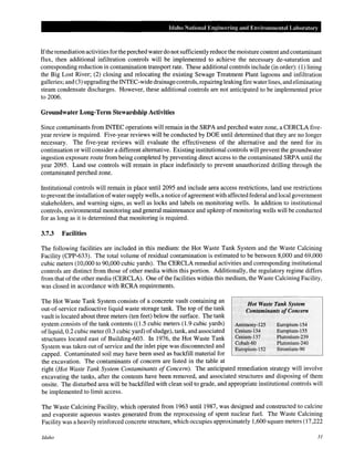 Idaho National Engineering and Envil'onmental Labomtol'y
Ifthe remediation activities for the perched water do not sufficiently reduce the moisture content and contaminant
flux, then additional infiltration controls will be implemented to achieve the necessary de-saturation and
corresponding reduction in contamination transport rate. These additional controls include (in order): (1) lining
the Big Lost River; (2) closing and relocating the existing Sewage Treatment Plant lagoons and infiltration
galleries; and (3) upgrading the INTEC-wide drainagecontrols, repairing leaking fire water lines, and eliminating
steam condensate discharges. However, these additional controls are not anticipated to be implemented prior
to 2006.
Groundwater Long-Term Stewardship Activities
Since contaminants from INTEC operations will remain in the SRPA and perched water zone, a CERCLA five-
year review is required. Five-year reviews will be conducted by DOE until determined that they are no longer
necessary. The five-year reviews will evaluate the effectiveness of the alternative and the need for its
continuation or will consider a different alternative. Existing institutional controls will prevent the groundwater
ingestion exposure route from being completed by preventing direct access to the contaminated SRPA until the
year 2095. Land use controls will remain in place indefinitely to prevent unauthorized drilling through the
contaminated perched zone.
Institutional controls will remain in place until 2095 and include area access restrictions, land use restrictions
to prevent the installation ofwater supply wells, a notice ofagreement with affected federal and local government
stakeholders, and warning signs, as well as locks and labels on monitoring wells. In addition to institutional
controls, environmental monitoring and general maintenance and upkeep ofmonitoring wells will be conducted
for as long as it is determined that monitoring is required.
3.7.3 Facilities
The following facilities are included in this medium: the Hot Waste Tank System and the Waste Calcining
Facility (CPP-633). The total volume of residual contamination is estimated to be between 8,000 and 69,000
cubic meters (10,000 to 90,000 cubic yards). The CERCLA remedial activities and corresponding institutional
controls are distinct from those of other media within this portion. Additionally, the regulatory regime differs
from that of the other media (CERCLA). One ofthe facilities within this medium, the Waste Calcining Facility,
was closed in accordance with RCRA requirements.
The Hot Waste Tank System consists of a concrete vault containing an
out-of-service radioactive liquid waste storage tank. The top of the tank
vault is located about three meters (ten feet) below the surface. The tank
system consists of the tank contents ((1.5 cubic meters (1.9 cubic yards)
ofliquid, 0.2 cubic meter (0.3 cubic yard) of sludge), tank, and associated
structures located east of Building-603. In 1976, the Hot Waste Tank
System was taken out of service and the inlet pipe was disconnected and
capped. Contaminated soil may have been used as backfill material for
the excavation. The contaminants of concern are listed in the table at
Hot Waste Tank System
Contaminants ofConcern
Antimony-125
Cesium-134
Cesium-137
Cobalt-60
Euro]Jium-152
Europium-154
Europium-155
Plutonium-239
Plutonium-240
Strontium-90
right (Hot Waste Tank System Contaminants of Concern). The anticipated remediation strategy will involve
excavating the tanks, after the contents have been removed, and associated structures and disposing of them
onsite. The disturbed area will be backfilled with clean soil to grade, and appropriate institutional controls will
be implemented to limit access.
The Waste Calcining Facility, which operated from 1963 until1987, was designed and constructed to calcine
and evaporate aqueous wastes generated from the reprocessing of spent nuclear fuel. The Waste Calcining
Facility was a heavily reinforced concrete structure, which occupies approximately 1,600 square meters (17,222
Idaho 31
 