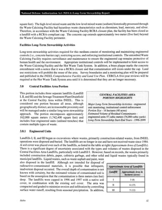 National Defense Authm·ization Act (NDAA) Long-Term Stewardship Report
square feet). The high-level mixed waste and the low-level mixed waste (sodium) historically processed through
the Waste Calcining Facility had hazardous waste characteristics such as chromium, lead, mercury, and silver.
Therefore, in accordance with the Waste Calcining Facility RCRA closure plan, the facility has been closed as
a landfill with a RCRA-compliant cap. The concrete cap extends approximately two meter (five feet) beyond
the Waste Calcining Facility perimeter.
Facilities Long-Term Stewardship Activities
Long-term stewardship activities required for this medium consist of monitoring and maintaining engineered
controls (i.e., concrete barrier cap), restricting access, and enforcing institutional controls. The entombed Waste
Calcining Facility requires surveillance and maintenance to ensure the engineered cap remains protective of
human health and the environment. Appropriate institutional controls will be implemented to limit access to
the Waste Calcining Facility and the Hot Waste Tank System. In addition, a brass plaque marks the concrete
entombment with a notice that it was a RCRA closure and that contamination still exists under the cap. Land
use restrictions will prohibit the reuse of the area. Survey boundaries and a monitoring plan will be prepared
and published in the INEEL Comprehensive Facility and Land Use Plan. CERCLA five-year reviews will be
required at the Hot Waste Tank System area until it is determined that they are no longer necessary.
3.8 Central Facilities Area Portion
This portion includes three separate landfills (Landfill
I, II, and ill) and the Sewage Treatment Plant Drainfield
at the Central Facility Area within INEEL. This is
considered one portion because all areas, although
geographically distinct, are in reasonable proximity and
will be managed under a similar long-term stewardship
approach. The portion encompasses approximately
162,000 square meters (1,742,400 square feet) and
includes four engineered units (unlined trenches) that
contain multiple types of waste.
3.8.1 Engineered Units
CENTRAL FACILITIES AREA
PORTIONHIGHLIGHTS
Major Long-Term Stewardship Activities - engineered
unit monitoring; institutional control enforcement
Portion Size- 16 hectares (40 acres)
Estimated Volume ofResidual Contaminants -
engineered units 57 cubic meters (74,000 cubic yards)
Long-Term Stewardship Start-End Years- 1996-2099
Landfills I, II, and ill began as excavations where wastes, primarily construction-related wastes, from INEEL
operations were disposed and buried. The landfills are no longer in use and have not received waste since 1984.
A soil cover was placed over each of the landfills, as listed in the table at right (Approximate Area ofLandfills).
There is a significant degree of uncertainty associated with the types and volumes of wastes disposed in the
Central Facilities Area Landfills, particularly with Landfill I. However, based on records, the wastes primarily
included construction debris, paper, cafeteria garbage, and other solid and liquid wastes typically found in
municipal landfills. Liquid wastes, such as waste asphalt and paint, were
also disposed in the landfill. Although not intended for disposal of
radioactive-contaminated materials, it is possible that infrequent, A]JproxiiiJflteAreaofLandftlls
inadvertent disposal occurred. The overall depth of contamination is not
known with certainty, but the estimated volume of contaminated soil is
based on the assumption that the contamination is three meters (ten feet)
deep. The landfills were capped in 1996 and 1997 with a native soil
cover, in combination with the existing soil cover. The area was
compacted and graded to minimize erosion and infiltration by controlling
surface water runoff, resulting from seasonal precipitation. In addition,
Idaho
.14iidfl~ AppriJ#maie Area in
. h~ctares (acres)
3 (8)
II 6 (15)
III 5 (12)
32
 