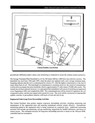 Idaho National Engineering and Environmental Labo.-atory
IZ22ZI Engineered Unn
0.15 0.3
Miles
Central Facilities Area Portion
groundwater infiltration and/or vadose zone monitoring is conducted to ensure the remedy remains protective.
The Sewage Treatment Plant Drainfield is a 61-by-305 meter (200-by-1,000-foot) area with five sections. The
drainfield was used from 1944 until 1995, when the plant was replaced with a new sewage treatment plant.
Sampling indicates that the soil is contaminated by cesium-137, with the highest contamination in the top 0.9
meter (three feet) of soil. The total depth of contamination is uncertain; however, the extent of contamination
is believed to encompass the entire drainfield, which is approximately 57 cubic meters (74,000 cubic yards). The
remedy has not been selected; however, it is anticipated that remediation will consist of installing an engineered
cover, beginning in 2001 and completed by 2002. The contaminated area will be cleared of vegetation, the soil
compacted in place, and the area capped with a protective cover. The cover will be constructed of impermeable
asphalt, concrete, or geosynthetic material, with layers of rock and soil on top.
Engineered Units Long-Term Stewardship Activities
The Central Facilities Area portion requires long-term stewardship activities, including monitoring and
maintenance of the engineered units and ensuring institutional controls remain effective. Groundwater
monitoring related to the engineered units is being conducted on a quarterly basis. Additional monitoring
activities will include cap monitoring, soil gas monitoring, inspections for landfill infiltration, and fences to
restrict access. The estimated end-year for long-term stewardship activities is based on the 100-year DOE-
controlled land use assumption.
Idaho 33
 