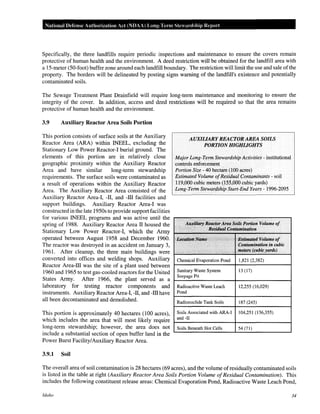 National Defense Authorization Act (NDAA) Long-Term Stewardship Report
Specifically, the three landfills require periodic inspections and maintenance to ensure the covers remain
protective of human health and the environment. A deed restriction will be obtained for the landfill area with
a 15-meter (50-foot) buffer zone around each landfill boundary. The restriction will limit the use and sale ofthe
property. The borders will be delineated by posting signs warning of the landfill's existence and potentially
contaminated soils.
The Sewage Treatment Plant Drainfield will require long-term maintenance and monitoring to ensure the
integrity of the cover. In addition, access and deed restrictions will be required so that the area remains
protective of human health and the environment.
3.9 Auxiliary Reactor Area Soils Portion
This portion consists of surface soils at the Auxiliary
Reactor Area (ARA) within INEEL, excluding the
Stationary Low Power Reactor-! burial ground. The
elements of this portion are in relatively close
geographic proximity within the Auxiliary Reactor
Area and have similar long-term stewardship
requirements. The surface soils were contaminated as
a result of operations within the Auxiliary Reactor
Area. The Auxiliary Reactor Area consisted of the
Auxiliary Reactor Area-l, -II, and -ill facilities and
support buildings. Auxiliary Reactor Area-l was
constructed in the late 1950s to provide support facilities
for various INEEL programs and was active until the
spring of 1988. Auxiliary Reactor Area II housed the
Stationary Low Power Reactor-!, which the Army
operated between August 1958 and December 1960.
The reactor was destroyed in an accident on January 3,
1961. After cleanup, the three main buildings were
converted into offices and welding shops. Auxiliary
Reactor Area-ill was the site of a plant used between
1960 and 1965 to test gas-cooled reactors for the United
States Army. After 1966, the plant served as a
laboratory for testing reactor components and
instruments. Auxiliary Reactor Area-l, -II, and -ill have
all been decontaminated and demolished.
This portion is approximately 40 hectares (100 acres),
which includes the area that will most likely require
long-term stewardship; however, the area does not
include a substantial section of open buffer land in the
Power Burst Facility/Auxiliary Reactor Area.
3.9.1 Soil
AUXILJARYREACTORAREASOILS
PORTIONHIGHLIGHTS
Major Long-Term Stewardship Activities- institutional
controls enforcement
Portion Size- 40 hectare (100 acres)
Estimated Volume ofResidual Contaminants - soil
119,000 cubic meters (155,000 cubic yards)
Long-Term Stewardship Start-End Years- 1996-2095
Auxiliary ReaetorArea Soils Portion Volume of
Re!iidual.Contamination
Locatiritl.Namf! ',--;
BlitimfitedVolutne of
Contamination in cubic
. :·.··'< •.. . ,·· ..···.·•· . •: meters (qubkyardti)
Chemical Evaporation Pond 1,821 (2,382)
Sanitary Waste System 13 (17)
Seepage Pit
Radioactive Waste Leach 12,255 (16,029)
Pond
Radionuclide Tank Soils 187 (245)
Soils Associated with ARA-1 104,251 (136,355)
and -II
Soils Beneath Hot Cells 54 (71)
The overall area of soil contamination is 28 hectares (69 acres), and the volume ofresidually contaminated soils
is listed in the table at right (Auxiliary Reactor Area Soils Portion Volume ofResidual Contamination). This
includes the following constituent release areas: Chemical Evaporation Pond, Radioactive Waste Leach Pond,
Idaho 34
 
