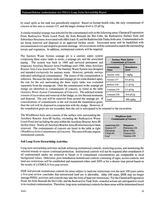 National Defense Authorization Act (NDAA) Long-Tenn Stewardship Report
by small spills as the tank was periodically emptied. Based on human health risks, the only contaminant of
concern in this area is cesium-137, and the target cleanup level is 23 pCilg.
A similar remedial strategy was selected for the contaminated soils in the following areas: Chemical Evaporation
Pond, Radioactive Waste Leach Pond, the Soils Beneath the Hot Cells, the Radioactive Surface Soils and
Subsurface Structures Associatedwith ARA-l and -II, and the Radionuclide Tanks Soils area. Contaminated soils
are being removed and disposed in an approved facility onsite. Excavated areas will be backfilled with
uncontaminated soil and sloped to promote drainage. All excavations will be contoured to match the surrounding
terrain and vegetation. In addition, institutional controls will be required.
The Sanitary Waste System seepage pit is a sanitary septic system
comprising three septic tanks in series, a seepage pit, and the associated 1 Sknitfiry•l'J'Ji$t~Sys't11Jfl
piping. The system was built in 1960 and serviced permanent and "C()nta~t~,inant~Dj'(;()ncem • "'
temporary Auxiliary Reactor Area-l buildings until1988, when Auxiliary .... •·•.····· ·..·.... .• •
gol'l.tamiltflrit •. :8~tJU!diatiQn
Reactor Area-l was deactivated. The Sanitary Waste System was designed .Name: • :/ . "s.t:e.vel · · ...
and intended exclusively for sanitary waste. However, periodic surveys
indicated radiological contamination. The source of the contamination is 1-Ar_o_c_lo_r-_1_24_2_-+_l_m_g_lk_g__--1
unknown. Because the septic tanks and seepage pit are some distance apart, Cesium-137 8.5 pCi/g
the risk for the soil surrounding the three septic tanks was evaluated 1-------1-------1
separately from the seepage pit. Only the contaminants in the seepage pit I-R-ad_iu_m_-_2_26__1--2._1_p_C_ilg__-i
sludge are identified as contaminants of concern, as listed in the table Uranium-235 6.2 pCi/g
(Sanitary Waste System Contaminants ofConcern). The selected remedy 1-------1-------i
consists ofexcavation and removal ofthe sludge, ex situ thermal treatment, I--U-ran_iu_m_-2_3_8_-+-_10_.6_pc_i_Jg_--i
and disposal. The soil will be removed from around the seepage pit. If Lead 400 mg/kg
concentrations of contaminants in the soil exceed the remediation goals, ....______......______.
then the soil will be disposed in conjunction with the sludge. However, if
the remediation goals are not exceeded, then the soil is anticipated to be returned to the excavation.
The Windblown Soils area consists of the surface soils surrounding the
Auxiliary Reactor Area-ill facility, excluding the Radioactive Waste
Leach Pond and including the area within the Auxiliary Reactor Area-ill
facility fence. Nearly all Auxiliary Reactor Area-ill structures have been
removed. The contaminants of concern are listed in the table at right
(Windblown Soils Contaminants ofConcern). This area will only require
institutional controls.
Soil Long-Term Stewardship Activities
' .#;~M!J~{,n~Boiis· .·
.·. ·' Conta7Jt.ln.'rl1t~rJ}C(!ncern ·
::Atttelicium;211:' •• i:N{~gane§e
<,::esiffill:"!l3.7 > ~.J?l~t9~ffill~zs~
·(.;~qtfii,u~ : •~·,• o~m
·coi>att~<iO · ".. . ·.P~"'~$<l. ·
tiad' < · · :Uiamu:rn~238 ·
Long-term stewardship activities include enforcing institutional controls, restricting access, and monitoring the
selected remedy to ensure continued protection. Institutional controls will not be required after remediation if
all contaminated media are removed to basalt or if contaminant concentrations are comparable to local
background values. Otherwise, post-remediation institutional controls consisting of signs, access controls, and
land-use restrictions will be established and maintained either until 2095 or for a shorter time period based on
the results of a CERCLA five-year review.
DOE will provide institutional controls for areas subject to land-use restrictions over the next 100 years unless
a five-year review concludes that unrestricted land use is allowable. After 100 years, DOE may no longer
manage INEEL activities and controls may take the form ofland-use restrictions. For the Chemical Evaporation
Pond, the Soils Beneath the Hot Cells, and the Radioactive Tank Soils, remedial actions are anticipated to result
in no residual contamination. Therefore, long-terminstitutional controls for these areas will be determined based
Idaho 36
 