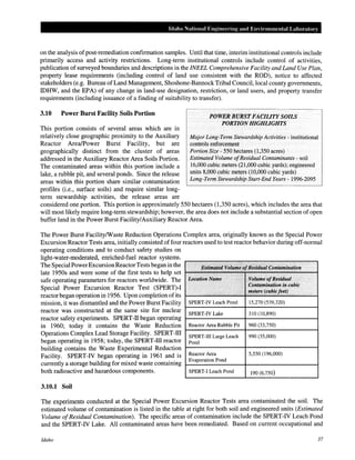 Idaho National Engineering and Environmental Lahomtory
on the analysis ofpost-remediation confirmation samples. Until that time, interim institutional controls include
primarily access and activity restrictions. Long-term institutional controls include control of activities,
publication of surveyed boundaries and descriptions in the INEEL Comprehensive Facility and Land Use Plan,
property lease requirements (including control of land use consistent with the ROD), notice to affected
stakeholders (e.g. Bureau ofLand Management, Shoshone-BannockTribal Council, local county governments,
IDHW, and the EPA) of any change in land-use designation, restriction, or land users, and property transfer
requirements (including issuance of a finding of suitability to transfer).
3.10 Power Burst Facility Soils Portion
This portion consists of several areas which are in
relatively close geographic proximity to the Auxiliary
Reactor Area/Power Burst Facility, but are
geographically distinct from the cluster of areas
addressed in the Auxiliary Reactor Area Soils Portion.
The contaminated areas within this portion include a
lake, a rubble pit, and several ponds. Since the release
areas within this portion share similar contamination
profiles (i.e., surface soils) and require similar long-
term stewardship activities, the release areas are
POWER BURST FACILITY SOILS
PORTION HIGHLIGHTS
Major Long-Term Stewardship Activities- institutional
controls enforcement
Portion Size- 550 hectares (1,350 acres)
Estimated Volume ofResidual Contaminants- soil
16,000 cubic meters (21,000 cubic yards); engineered
units 8,000 cubic meters (10,000 cubic yards)
Long-Term Stewardship Start-End Years- 1996-2095
considered one portion. This portion is approximately 550 hectares (1,350 acres), which includes the area that
will most likely require long-term stewardship; however, the area does not include a substantial section of open
buffer land in the Power Burst Facility/Auxiliary Reactor Area.
The Power Burst Facility/Waste Reduction Operations Complex area, originally known as the Special Power
Excursion Reactor Tests area, initially consisted of four reactors used to test reactor behavior during off-normal
operating conditions and to conduct safety studies on
light-water-moderated, enriched-fuel reactor systems.
The Special PowerExcursion ReactorTests began in the
late 1950s and were some of the first tests to help set
safe operating parameters for reactors worldwide. The
Special Power Excursion Reactor Test (SPERT)-I
reactor began operation in 1956. Upon completionofits
mission, it was dismantled and the Power Burst Facility
reactor was constructed at the same site for nuclear
reactor safety experiments. SPERT-II began operating
in 1960; today it contains the Waste Reduction
Operations Complex Lead Storage Facility. SPERT-ill
began operating in 1958; today, the SPERT-ill reactor
building contains the Waste Experimental Reduction
Facility. SPERT-IV began operating in 1961 and is
currently a storage building for mixed waste containing
both radioactive and hazardous components.
3.10.1 Soil
, '"':''''': "' <;'' , , ,, ,, , ' ': '
Estimated Volt!:mepf]{esidual:Contamination
Location Name ' Volume ofResidual
'',.. Contamination in cubic
,, me:ters, (cubic feet)
SPERT-IV Leach Pond 15,270 (539,320)
SPERT-IV Lake 310 (10,890)
Reactor Area Rubble Pit 960 (33,750)
SPERT-ill Large Leach 990 (35,000)
Pond
Reactor Area 5,550 (196,000)
Evaporation Pond
SPERT-1 Leach Pond 190 (6,750)
The experiments conducted at the Special Power Excursion Reactor Tests area contaminated the soil. The
estimated volume of contamination is listed in the table at right for both soil and engineered units (Estimated
Volume ofResidual Contamination). The specific areas of contamination include the SPERT-IV Leach Pond
and the SPERT-IV Lake. All contaminated areas have been remediated. Based on current occupational and
Idaho 37
 