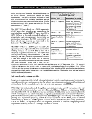 National Defense Authorization Act (NDAA) Long-Term Steardship Report
future residential risk scenarios, further remediation will
not occur; however, institutional controls are being
implemented. The specific remedial strategies for each
area are described in the following paragraphs, and the
contaminants of concern are listed in the table at right for
soil and engineered units (Power Burst Facility Portion
Contaminants ofConcern).
The SPERT-IV Leach Pond was a 5,010 square-meter
(53,927 square-foot) unlined surface impoundment that
received effluent from the SPERT-IV reactor from 1961 to
1970. Effluent to the pond consisted of radioactively
contaminated wastewater, emergency shower water, and
demineralizer discharges. In 1985, approximately six
boxes of soil were removed and transported to the
Radioactive Waste Management Complex.
The SPERT-IV Lake is a 20,150 square meter (216,893
square feet) surface impoundment that was constructed in
1960 by raising a soil and rock dike to close off an
irregularly shaped natural depression. The approximate
capacity of the resulting containment area is 22,700 cubic
meters (29,700 cubic yards); the impoundment was called
a lake, even though it was never used at capacity.
Typically, only small quantities of water were observed
over short durations. From 1961 to 1970, the lake
~~ ~
PowerBurst Facility Potential
',, Contaminants ofConcern
,,, ::'3:', ' ~,,,' ',
Contaminants ofConcernLocationName
SPERT-IV Leach Pond arsenic, lead, manganese,
americium-241, cesium-137,
plutonium-238, plutonium-
239, thorium-228, thorium-
230, thorium-232, uranium-
234, uranium-238
SPERT-IV Lake arsenic, lead, aroclor-1242,
cesium-137
Reactor Area Rubble friable asbestos
Pit
SPERT-III Large Leach chloride, orthophosphate,
Pond sulfate, cobalt-60, cesium-
137, uranium-234, uranium-
235, uranium-238
Reactor Area chromium, cesium-137
Evaporation Pond
SPERT-I Leach Pond cobalt-60, cesium-137,
plutonium-238, strontium-
90, uranium-234, uranium-
238
received uncontaminated cooling water from the secondary loop ofthe SPERT-IV reactor. After 1970, and until
1985, the lake was inactive and dry except for occasional accumulations of natural precipitation. From 1985 to
1992, the only discharges to the lake were uncontaminated effluentfrom Three Mile Island studies and discharges
generated by periodic testing ofemergency eye wash and shower stations. The pipeline to the lake was removed
in 1992, ending all discharges.
Soil Long-Term Stewardship Activities
Long-term stewardship activities include enforcing institutional controls, restricting access, and monitoring the
selected remedy to ensure continued protection. Surveillance and maintenance requirements will include annual
reviews for the first five years, followed by five-year reviews, in accordance with CERCLA.
DOE will provide institutional controls through land-use restrictions over the next 100 years, unless a five-year
review concludes that unrestricted land use is allowable. After 100 years, DOE may no longer manage INEEL
activities, and controls will take the form ofland-use restrictions. Until that time, interim institutional controls
include primarily access and activity restrictions. Long-term institutional controls include control of activities,
publication of surveyed boundaries and descriptions in the INEEL Comprehensive Facility and Land Use Plan,
property lease requirements (including control of land use consistent with the ROD), notice to affected
stakeholders (e.g. Bureau ofLand Management, Shoshone-Bannock Tribal Council, local county governments,
IDHW, and the EPA) of any change in land-use designation, restriction, or land users, and property transfer
requirements (including issuance of a finding of suitability to transfer).
Idaho 38
 