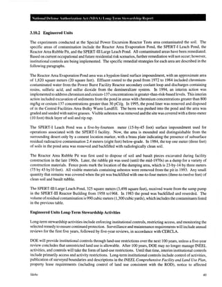 National Defense Authol"ization Act (NOAA) Long-Tenn Stewardship Report
3.10.2 Engineered Units
The experiments conducted at the Special Power Excursion Reactor Tests area contaminated the soil. The
specific areas of contamination include the Reactor Area Evaporation Pond, the SPERT-I Leach Pond, the
Reactor Area Rubble Pit, and the SPERT-lll Large Leach Pond. All contaminated areas have been remediated.
Based on current occupational and future residential risk scenarios, further remediation will not occur; however,
institutional controls are being implemented. The specific remedial strategies for each area are described in the
following paragraphs.
The Reactor Area Evaporation Pond area was a hypalon-lined surface impoundment, with an approximate area
of 1,820 square meters (20 square feet). Effluent routed to the pond from 1972 to 1984 included chromium-
contaminated water from the Power Burst Facility Reactor secondary coolant loop and discharges containing
resins, sulfuric acid, and sulfur dioxide from the demineralizer system. In 1994, an interim action was
implementedto address chromiumand cesium-137 concentrations in greater-than-risk-based levels. This interim
action included excavation of sediments from the pond in areas with chromium concentrations greater than 800
mg/kg or cesium-137 concentrations greater than 30 pCi/g. In 1995, the pond liner was removed and disposed
of in the Central Facilities Area Bulky Waste Landfill. The berm was pushed into the pond and the area was
graded and seeded with native grasses. Visible asbestos was removed and the site was covered with athree-meter
(10 foot) thick layer of soil and rip rap.
The SPERT-I Leach Pond was a five-by-fourteen meter (15-by-45 foot) surface impoundment used for
operations associated with the SPERT-I facility. Now, the area is mounded and distinguishable from the
surrounding desert only by a cement location marker, with a brass plate indicating the presence of subsurface
residual radioactive contamination 2.4 meters (eight feet) below-grade. In 1984, the top one meter (three feet)
of soils in the pond area was removed and backfilled with radiologically clean soil.
The Reactor Area Rubble Pit was first used to dispose of soil and basalt pieces excavated during facility
construction in the late 1960s. Later, the rubble pit was used (until the mid-1970s) as a dump for a variety of
construction materials. Fence posts mark the location of the dumping area, which is 23-by-14 by three meters
(75 by 45 bylO feet). All visible materials containing asbestos were removed from the pit in 1993. Any small
quantity that remains was covered when the pit was backfilled with one-to-four meters (three-to-twelve feet) of
clean soil and basalt rubble.
The SPERT-lll Large Leach Pond, 325 square meters (3,498 square feet), received waste from the sump pump
in the SPERT-lll Reactor Building from 1958 to1968. In 1983 the pond was backfilled and reseeded. The
volume ofresidual contamination is 990 cubic meters (1,300 cubic yards), which includes the contaminants listed
in the previous table.
Engineered Units Long-Term Stewardship Activities
Long-term stewardship activities include enforcing institutional controls, restricting access, and monitoring the
selected remedy to ensure continuedprotection. Surveillance and maintenance requirements will include annual
reviews for the first five years, followed by five-year reviews, in accordance with CERCLA.
DOE will provide institutional controls through land-use restrictions over the next 100 years, unless a five-year
review concludes that unrestricted land use is allowable. After 100 years, DOE may no longer manage INEEL
activities, and controls will take the form of land-use restrictions. Until that time, interim institutional controls
include primarily access and activity restrictions. Long-term institutional controls include control of activities,
publication of surveyed boundaries and descriptions in the INEEL Comprehensive Facility and Land Use Plan,
property lease requirements (including control of land use consistent with the ROD), notice to affected
Idaho 40
 