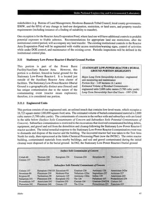 Idaho National Engineering and Em ironmental Laboratory
stakeholders (e.g. Bureau ofLand Management, Shoshone-Bannock Tribal Council, local county governments,
IDHW, and the EPA) of any change in land-use designation, restriction, or land users, and property transfer
requirements (including issuance of a finding of suitability to transfer).
One exception is for the Reactor Area Evaporation Pond, where land use will have additional controls to prohibit
potential exposure to friable asbestos. Recommendations for appropriate land use restrictions, after the
institutional control period, will accompany any land transfer. The existing institutional controls in the Reactor
Area Evaporation Pond will be augmented with visible access restriction/warning signs, control of activities
while under DOE control, and maintenance of the existing cover. Periodic inspections will be defined in the
institutional control plan.
3.11 Stationary Low-Power Reactor-I Burial Ground Portion
This portion is part of the Power Burst
Facility/Auxiliary Reactor Area. However, this
portion is a distinct, fenced-in burial ground for the
Stationary Low-Power Reactor-!. It is located just
outside of the Auxiliary Reactor Area cluster of
facilities. The Stationary Low-Power Reactor-! Burial
Ground is a geographically distinct area (fenced) and
has unique contamination due to the nature of the
contaminating event (reactor steam explosion);
therefore, it is considered one portion.
STATIONARY LOW-POWER REACTOR-I BURIAL
GROUND PORTION HIGHLIGHTS
3.11.1 Engineered Units
Major Long-Term Stewardship Activities- engineered
unit monitoring and maintenance
Portion Size- 1.65 hectares (4.1 acres)
Estimated Volume ofResidual Contaminants -
engineered units 2,800 cubic meters (3,700 cubic yards)
Long-Term Stewardship Start-End Years- 1997-2396
This portion consists of one engineered unit, an unlined trench that contains low-level waste, which occupies a
16,723 square-meter (180,000 square-foot) area. The estimated volume ofburied contaminated material is 2,800
cubic meters (3,700 cubic yards). The contaminants ofconcern in the surface soils and subsurface soils are listed
in the table below (Surface Soils Contaminants of Concern and Subsuiface Soils Potential Contaminants of
Concern). Subsurface contamination is restricted to the excavations that received contaminated building debris,
equipment, and gravel and soil from the demolition and cleanup following the Stationary Low-Power Reactor-!
reactor accident. The initial remedial response to the Stationary Low-Power Reactor-! contamination event was
to dismantle and dispose of the reactor and the building. The recovered reactor fuel was taken to the Test Area
North for study, then reprocessed at the Idaho Chemical Processing Plant (now the INTEC). The entire reactor
building, contaminated materials from nearby buildings, and soil and gravel contaminated during the initial
cleanup were disposed of in the burial ground. In1962, the Stationary Low-Power Reactor-! burial ground
< - ,- -- ' - '-~ ', -- c ;_,
Cesium-137 EurdJ;lium-J54/l55Zirconiwn-9~ Uranfutti~:h~ >~.. ,
Strontium•90 . ·Plutonium~239 ·Niobium~93m Telluriuni-IZS!n:• :
Krypton~ss •. Tecfinetixu:nc9~ . Antimony~I~5 Antimony:1~6n'r~~!
S!ll11llriuin:.:1S1·· ····1?1ut~nimn~238 EnropiurrH:52·· · T:iti~1~6··•?;:•
Promethium~l47 Atnericiutn'ii241 • Unurium~23S .·. €esilmi•t34''
Plutoniwn:.:241 Plutonium~24o Cesitiin"J35 Tin~121in
Idaho 41
 
