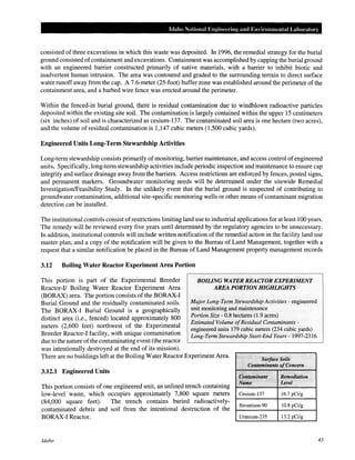 Idaho National Engineering and Environmental Laboratory
consisted of three excavations in which this waste was deposited. In 1996, the remedial strategy for the burial
ground consisted ofcontainment and excavations. Containment was accomplished by capping the burial ground
with an engineered barrier constructed primarily of native materials, with a barrier to inhibit biotic and
inadvertent human intrusion. The area was contoured and graded to the surrounding terrain to direct surface
water runoff away from the cap. A 7.6-meter (25-foot) buffer zone was established around the perimeter of the
containment area, and a barbed wire fence was erected around the perimeter.
Within the fenced-in burial ground, there is residual contamination due to windblown radioactive particles
deposited within the existing site soil. The contamination is largely contained within the upper 15 centimeters
(six inches) of soil and is characterized as cesium-137. The contaminated soil area is one hectare (two acres),
and the volume of residual contamination is 1,147 cubic meters (1 ,500 cubic yards).
Engineered Units Long-Term Stewardship Activities
Long-term stewardship consists primarily of monitoring, barrier maintenance, and access control of engineered
units. Specifically, long-term stewardship activities include periodic inspection and maintenance to ensure cap
integrity and surface drainage away from the barriers. Access restrictions are enforced by fences, posted signs,
and permanent markers. Groundwater monitoring needs will be determined under the sitewide Remedial
Investigation/Feasibility Study. In the unlikely event that the burial ground is suspected of contributing to
groundwater contamination, additional site-specific monitoring wells or other means of contaminant migration
detection can be installed.
The institutional controls consist ofrestrictions limiting land use to industrial applications for at least 100 years.
The remedy will be reviewed every five years until determined by the regulatory agencies to be unnecessary.
In addition, institutional controls will include written notification of the remedial action in the facility land use
master plan, and a copy of the notification will be given to the Bureau of Land Management, together with a
request that a similar notification be placed in the Bureau of Land Management property management records
3.12 Boiling Water Reactor Experiment Area Portion
This portion is part of the Experimental Breeder
Reactor-If Boiling Water Reactor Experiment Area
(BORAX) area. The portion consists of the BORAX-I
Burial Ground and the residually contaminated soils.
The BORAX-I Burial Ground is a geographically
distinct area (i.e., fenced) located approximately 800
meters (2,600 feet) northwest of the Experimental
Breeder Reactor-! facility, with unique contamination
due to the nature ofthe contaminating event (the reactor
was intentionally destroyed at the end of its mission).
BOILING WATER REACTOR EXPERIMENT
AREA PORTIONHIGHliGHTS
Major Long-Term Stewardship Activities - engineered
unit monitoring and maintenance
Portion Size - 0.8 hectares (1.9 acres)
Estimated Volume ofResidual Contaminants-
engineered units 179 cubic meters (234 cubic yards)
Long-Term Stewardship Start-End Years- 1997-2316
There are no buildings left at the Boiling Water Reactor Experiment Area. Surface Soils
3.12.1 Engineered Units
This portion consists of one engineered unit, an unlined trench containing
low-level waste, which occupies approximately 7,800 square meters
(84,000 square feet). The trench contains buried radioactively-
contaminated debris and soil from the intentional destruction of the
BORAX-I Reactor.
Idaho
..... Contaminants ofConcern
C~niami~nt
Name
Cesium-137
Strontium-90
Uranium-235
· ............. '
Remediation
· · Level .
16.7 pCi/g
10.8 pCi/g
13.2 pCi/g
43
 