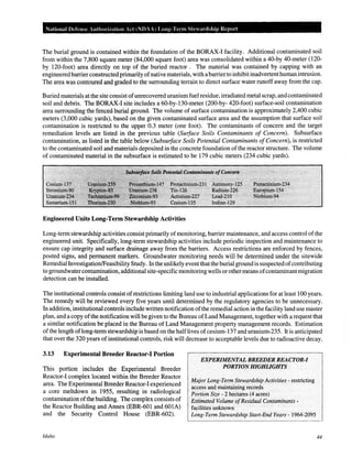 National Defense Authorization Act (NOAA) Long-Term Stewardship Report
The burial ground is contained within the foundation of the BORAX-I facility. Additional contaminated soil
from within the 7,800 square meter (84,000 square foot) area was consolidated within a 40-by 40-meter (120-
by 120-foot) area directly on top of the buried reactor . The material was contained by capping with an
engineeredbarrier constructedprimarily ofnative materials, with abarrierto inhibitinadvertenthuman intrusion.
The area was contoured and graded to the surrounding terrain to direct surface water runoff away from the cap.
Buried materials at the site consist ofunrecovered uranium fuel residue, irradiated metal scrap, andcontaminated
soil and debris. The BORAX-I site includes a 60-by-130-meter (200-by- 420-foot) surface-soil contamination
area surrounding the fenced burial ground. The volume of surface contamination is approximately 2,400 cubic
meters (3,000 cubic yards), based on the given contaminated surface area and the assumption that surface soil
contamination is restricted to the upper 0.3 meter (one foot). The contaminants of concern and the target
remediation levels are listed in the previous table (Surface Soils Contaminants of Concern). Subsurface
contamination, as listed in the table below (Subsurface Soils Potential Contaminants ofConcern), is restricted
to the contaminated soil and materials deposited in the concrete foundation ofthe reactor structure. The volume
of contaminated material in the subsurface is estimated to be 179 cubic meters (234 cubic yards).
:·c(!.)~:~'; ~:,.·····:~~:(' ?<·:·:·
ktith~n}~tt5 .•··.jro...•.'~~.. wu...·'..·.JJ....nPz.•.3.4•
·· R.idiilirt-.~i6 . ;E1tr~piu~~l5'4
.Leaa~21o· ·. I'itibbiuml94
lodin~-129
Engineered Units Long-Term Stewardship Activities
Long-term stewardship activities consist primarily ofmonitoring, barrier maintenance, and access control ofthe
engineered unit. Specifically, long-term stewardship activities include periodic inspection and maintenance to
ensure cap integrity and surface drainage away from the barriers. Access restrictions are enforced by fences,
posted signs, and permanent markers. Groundwater monitoring needs will be determined under the sitewide
Remedial Investigation/Feasibility Study. Inthe unlikely event that the burial ground is suspected ofcontributing
to groundwatercontamination, additional site-specific monitoring wells or othermeans ofcontaminantmigration
detection can be installed.
The institutional controls consist ofrestrictions limiting land use to industrial applications for at least 100 years.
The remedy will be reviewed every five years until determined by the regulatory agencies to be unnecessary.
In addition, institutional controls include written notification ofthe remedial action in the facility land use master
plan, and a copy ofthe notification will be given to the Bureau ofLand Management, together with a request that
a similar notification be placed in the Bureau of Land Management property management records. Estimation
ofthe length oflong-term stewardship is based on the halflives ofcesium-137 and uranium-235. It is anticipated
that over the 320 years of institutional controls, risk will decrease to acceptable levels due to radioactive decay.
3.13 Experimental Breeder Reactor-! Portion
This portion includes the Experimental Breeder
Reactor-I complex located within the Breeder Reactor
area. The Experimental Breeder Reactor-I experienced
a core meltdown in 1955, resulting in radiological
contamination ofthe building. The complex consists of
the Reactor Building and Annex (EBR-601 and 601A)
and the Security Control House (EBR-602).
Idaho
EXPERIMENTAL BREEDER REACTOR-I
PORTION HIGHLIGHTS
Major Long-Term Stewardship Activities- restricting
access arid maintaining records
Portion Size- 2 hectares (4 acres)
Estimated Volume ofResidual Contaminants-
facilities unknown
Long-Term Stewardship Start-End Years- 1964-2095
44
 