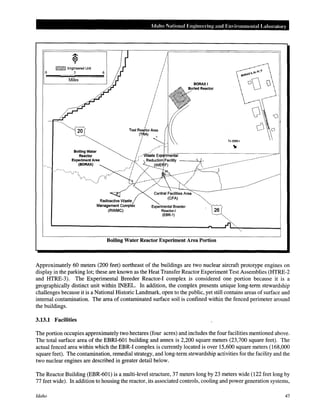 ~ Engineered Unit
0 3 6
Miles
Soiling Water
Reactor
Experiment Area
(BORAX)
Idaho National Engineering and Environmental Laboratm·y
I
I
I
I
I
I
I
I
I
I
I
I
I
II
I
I
I
I
I
Test Reactor Area
(TRA)
I '
I
I
I
Experimental Breeder
Reactor-!
(EBR-1)
26
Boiling Water Reactor Experiment Area Portion
Approximately 60 meters (200 feet) northeast of the buildings are two nuclear aircraft prototype engines on
display in the parking lot; these are known as the Heat Transfer Reactor Experiment Test Assemblies (HTRE-2
and HTRE-3). The Experimental Breeder Reactor-! complex is considered one portion because it is a
geographically distinct unit within INEEL. In addition, the complex presents unique long-term stewardship
challenges because it is a National Historic Landmark, open to the public, yet still contains areas of surface and
internal contamination. The area of contaminated surface soil is confined within the fenced perimeter around
the buildings.
3.13.1 Facilities
The portion occupies approximately two hectares (four acres) and includes the four facilities mentioned above.
The total surface area of the EBRI-601 building and annex is 2,200 square meters (23,700 square feet). The
actual fenced area within which the EBR-I complex is currently located is over 15,600 square meters (168,000
square feet). The contamination, remedial strategy, and long-term stewardship activities for the facility and the
two nuclear engines are described in greater detail below.
The Reactor Building (EBR-601) is a multi-level structure, 37 meters long by 23 meters wide (122 feet long by
77 feet wide). In addition to housing the reactor, its associated controls, cooling and power generation systems,
Idaho 45
 