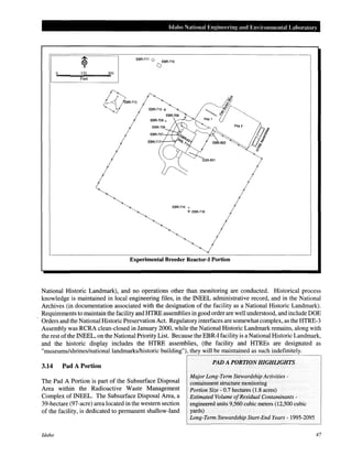 Idaho National Engineering and Environmental Labm·atory
EBR-711 0 EBR-710
()
0 150 300
Feet
EBR-714 o
© EBR-716
Experimental Breeder Reactor-1 Portion
National Historic Landmark), and no operations other than monitoring are conducted. Historical process
knowledge is maintained in local engineering files, in the INEEL administrative record, and in the National
Archives (in documentation associated with the designation of the facility as a National Historic Landmark).
Requirements to maintain the facility and HTRE assemblies in good order are well understood, and include DOE
Orders and the National Historic Preservation Act. Regulatory interfaces are somewhat complex, as the HTRE-3
Assembly was RCRA clean-closed in January 2000, while theNational Historic Landmark remains, along with
the rest ofthe INEEL, on the National Priority List. Because the EBR-I facility is aNational Historic Landmark,
and the historic display includes the HTRE assemblies, (the facility and HTREs are designated as
"museums/shrines/nationallandmarks!historic building"), they will be maintained as such indefinitely.
3.14 Pad A Portion
The Pad A Portion is part of the Subsurface Disposal
Area within the Radioactive Waste Management
Complex of INEEL. The Subsurface Disposal Area, a
39-hectare (97-acre) area located in the western section
of the facility, is dedicated to permanent shallow-land
Idaho
PAD A PORTION HIGHLIGHTS
Major Long-Term Stewardship Activities -
containment structure monitoring
Portion Size- 0.7 hectares (1.8 acres)
Estimated Volume ofResidual Contaminants -
engineered units 9,560 cubic meters (12,500 cubic
yards)
Long-Term Stewardship Start-End Years- 1995-2095
47
 