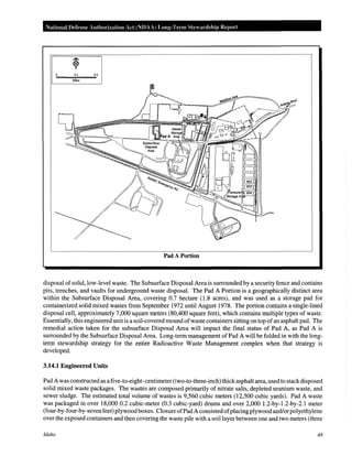 National Defense Authorization Act (NDAA) Long-Term Stewardship Report
0.1 0.2
Miles
Pad A Portion
disposal of solid, low-level waste. The Subsurface Disposal Area is surrounded by a security fence and contains
pits, trenches, and vaults for underground waste disposal. The Pad A Portion is a geographically distinct area
within the Subsurface Disposal Area, covering 0.7 hectare (1.8 acres), and was used as a storage pad for
containerized solid mixed wastes from September 1972 until August 1978. The portion contains a single-lined
disposal cell, approximately 7,000 square meters (80,400 square feet), which contains multiple types of waste.
Essentially, this engineered unit is a soil-covered mound ofwaste containers sitting on top ofan asphalt pad. The
remedial action taken for the subsurface Disposal Area will impact the final status of Pad A, as Pad A is
surrounded by the Subsurface Disposal Area. Long-term management of Pad A will be folded in with the long-
term stewardship strategy for the entire Radioactive Waste Management complex when that strategy is
developed.
3.14.1 Engineered Units
Pad A was constructed as a five-to-eight- centimeter (two-to-three-inch) thickasphalt area, used to stackdisposed
solid mixed waste packages. The wastes are composed primarily of nitrate salts, depleted uranium waste, and
sewer sludge. The estimated total volume of wastes is 9,560 cubic meters (12,500 cubic yards). Pad A waste
was packaged in over 18,000 0.2 cubic-meter (0.3 cubic-yard) drums and over 2,000 1.2-by-1.2-by-2.1 meter
(four-by-four-by-seven feet) plywood boxes. Closure ofPadA consisted ofplacingplywood and/or polyethylene
over the exposed containers and then covering the waste pile with a soil layer between one and two meters (three
Idaho 48
 