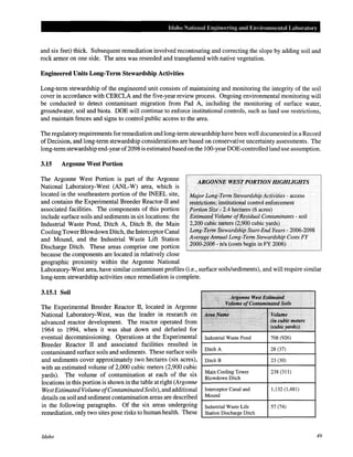 Idaho National Engineering and Environmental Laboratory
and six feet) thick. Subsequent remediation involved recontouring and correcting the slope by adding soil and
rock armor on one side. The area was reseeded and transplanted with native vegetation.
Engineered Units Long-Term Stewardship Activities
Long-term stewardship of the engineered unit consists of maintaining and monitoring the integrity of the soil
cover in accordance with CERCLA and the five-year review process. Ongoing environmental monitoring will
be conducted to detect contaminant migration from Pad A, including the monitoring of surface water,
groundwater, soil and biota. DOE will continue to enforce institutional controls, such as land use restrictions,
and maintain fences and signs to control public access to the area.
The regulatory requirements for remediation and long-term stewardship have been well documented in a Record
of Decision, and long-term stewardship considerations are based on conservative uncertainty assessments. The
long-term stewardship end-year of2098 is estimated based on the 100-yearDOE-controlled land use assumption.
3.15 Argonne West Portion
The Argonne West Portion is part of the Argonne
National Laboratory-West (ANL-W) area, which is
located in the southeastern portion of the INEEL site,
and contains the Experimental Breeder Reactor-IT and
associated facilities. The components of this portion
include surface soils and sediments in six locations: the
Industrial Waste Pond, Ditch A, Ditch B, the Main
Cooling Tower Blowdown Ditch, the Interceptor Canal
and Mound, and the Industrial Waste Lift Station
Discharge Ditch. These areas comprise one portion
because the components are located in relatively close
geographic proximity within the Argonne National
ARGONNE WEST PORTION HIGHLIGHTS
Major Long-Term Stewardship Activities - access
restrictions; institutional control enforcement
Portion Size- 2.4 hectares (6 acres)
Estimated Volume ofResidual Contaminants - soil
2,200 cubic meters (2,900 cubic yards)
Long-Term Stewardship Start-End Years- 2006-2098
Average Annual Long-Term Stewardship Costs FY
2000-2006- n/a (costs begin in FY 2006)
Laboratory-West area, have similar contaminant profiles (i.e., surface soils/sediments), and will require similar
long-term stewardship activities once remediation is complete.
3.15.1 Soil
The Experimental Breeder Reactor II, located in Argonne
National Laboratory-West, was the leader in research on
advanced reactor development. The reactor operated from
1964 to 1994, when it was shut down and defueled for
eventual decommissioning. Operations at the Experimental
Breeder Reactor II and associated facilities resulted in
contaminated surface soils and sediments. These surface soils
and sediments cover approximately two hectares (six acres),
with an estimated volume of 2,000 cubic meters (2,900 cubic
yards). The volume of contamination at each of the six
locations in this portion is shown in the table at right (Argonne
West EstimatedVolume ofContaminatedSoils), and additional
details on soil and sediment contamination areas are described
in the following paragraphs. Of the six areas undergoing
remediation, only two sites pose risks to human health. These
Idaho
"'
,:•ifii~!1nne West Esltn,tfttli
,.;:v~tp.m~!1J(:fmtizmillll(ed ~oils
.·,···
•......~ ..;>~ .•.···· > .···. ,. Volume
.·'····· ...·
(in cubi¢ metm
1•··.····
 >
·. '• (cut,U;:yards))
Industrial Waste Pond 708 (926)
Ditch A 28 (37)
Ditch B 23 (30)
Main Cooling Tower 238 (311)
Blowdown Ditch
Interceptor Canal and 1,132 (1,481)
Mound
Industrial Waste Life 57 (74)
Station Discharge Ditch
49
 
