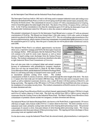 Idaho National Engineel"ing and Envinmmental Laboratm·y
are the Interceptor Canal Mound and the Industrial Waste Pond sediments.
The Interceptor Canal was built in 1962 and is still being used to transport industrial waste and cooling tower
effluent to the Industrial Waste Pond, as well as to divert spring runoff and other natural waters around the ANL-
W facility for flood control. The contaminant of concern is cesium-137 with a concentration level of 18 pCi/g,
which is found throughout the entire length ofthe ditch. The ditch is 9-by-434-by-1.8 meters (30-by-1 ,425-by-6
feet). As the 18 pCi/g concentration is less than the remediation goal of 23.3 pCi/g, the Interceptor Canal will
be placed under institutional control for 100 years to allow the cesium to radioactively decay.
The potential contaminant of concern for the Interceptor Canal Mound area is cesium-137 with an estimated
concentration of 30 pCi/g. The Mound was formed when 1,384 cubic meters (1,810 cubic yards) of dredged
material was placed on the bank ofthe Interceptor Canal in 1975. This site will undergo phytoremediation (also
known as phytoextraction, which consists ofremoving contaminants via normal plant uptake processes) to reach
the remediation goal of 23.3 pCi/g. Once this goal is reached, the site will be placed under institutional controls
until2098.
The Industrial Waste Pond is an unlined, approximately one-hectare
(three-acre), evaporative seepage pond fed by the Interceptor Canal and
site drainage ditches. DOE anticipates that the Industrial Waste Pond
will continue to be used for storm water disposal, as well as future
releases of liquid cooling water discharges from the Sodium Process
Facility. The residual contaminants ofconcern are identified in the table
at right (Industrial Waste Pond Contaminants ofConcern).
Four soil sites pose risks to ecological (plant and animal) receptors
because of contamination with nonradioactive inorganic chemicals.
These five soil sites are termed Ditch A, Ditch B, the Main Cooling
Tower Blowdown Ditch, and the Industrial Lift Station Discharge Ditch.
Ditch A is still being used today to transport storm water runoff, as well
as intermittent auxiliary cooling tower waters. The residual
"
··".·...••••....••"1M1lsh'i4/•Waste,Pond
.·.L(/il~fg'!'i'!'f"'5sofq~ncet1l
·.:":.. ;> .: .....
Coiftami11(lnt "·.. "Estilmited
Na111e Concentration
Cesium-137
Trivalent
Chromium
Mercury
Selenium
Zinc
57.91 pCi/g
11,400 mg/kg
6.8 mg/kg
37.9 mg/kg
5,850 mg/kg
contamination in Ditch A consists of mercury, which is spread through the entire length of the ditch. The ditch
is 1.5 meters (five feet) wide and 122 meters (400 feet) long. Ditch B was also used to transport storm water
runoff, as well as industrial wastewater; however, only a small 38-meter (125-feet) portion of Ditch B is still
being used today. The majority of the 389 meters (1,275 feet) of Ditch B was backfilled with clean soil during
the installation of a secondary security fence. The residual contamination at Ditch B consists of two inorganics,
trivalent chromium and zinc.
The Main Cooling Tower Blowdown Ditch is an unlined channel, approximately 200 meters (700 feet) in length
and 0.9-to-4.5 meters (three-to-15 feet) wide. The ditch was utilized from 1962 to 1980 to convey industrial
wastewater from the Cooling Tower to the Industrial Waste Pond. The Main Cooling Tower Blowdown Ditch
contaminants of potential concern include two inorganics, trivalent chromium and mercury.
The Industrial Waste Life Station Discharge Ditch, also known as the North Ditch, is approximately 150 meters
(500 feet) in length, with a bottom width of 0.9-to-1.2 meters (three-to-four feet). The ditch currently receives
industrial waste water, primarily cooling water and non-silver bearing photo processing wastes. The potential
contaminant of concern is silver, from past releases of silver-bearing photo processing wastes. The cleanup
action addresses only those past releases ofthese processing wastes. The ongoing and future discharges ofthese
processing waste are regulated under RCRA.
For the above areas, except the Industrial Waste Pond, the selected remedy, phytoremediation, is anticipated to
Idaho 51
 