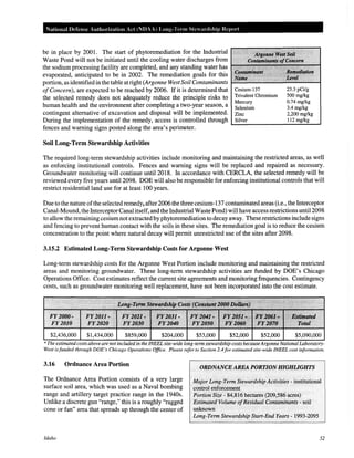 National Defense Authorization Act (NOAA) Long-Term Ste ardship Repm·t
be in place by 2001. The start of phytoremediation for the Industrial 1'0~U7~~
Waste Pond will not be initiated until the cooling water discharges from
the sodium processing facility are completed, and any standing water has
evaporated, anticipated to be in 2002. The remediation goals for this
portion, as identified in the table at right (Argonne West Soil Contaminants
ofConcern), are expected to be reached by 2006. If it is determined that Cesium-137 23.3 pCi/g
the selected remedy does not adequately reduce the principle risks to Trivalent Chromium 500 mg/kg
Mercury 0.74 mg/kg
human health and the environment after completing a two-year season, a Selenium 3.4 mg/kg
contingent alternative of excavation and disposal will be implemented. Zinc 2,200 mg/kg
During the implementation of the remedy, access is controlled through Silver 112 mg/kg
~------------------~~~
fences and warning signs posted along the area's perimeter.
Soil Long*Term Stewardship Activities
The required long-term stewardship activities include monitoring and maintaining the restricted areas, as well
as enforcing institutional controls. Fences and warning signs will be replaced and repaired as necessary.
Groundwater monitoring will continue until2018. In accordance with CERCLA, the selected remedy will be
reviewed every five years until2098. DOE will also be responsible for enforcing institutional controls that will
restrict residential land use for at least 100 years.
Due to the nature ofthe selected remedy, after 2006 the three cesium-137 contaminated areas (i.e., the Interceptor
Canal-Mound, the InterceptorCanal itself, and the Industrial Waste Pond) will have access restrictions unti12098
to allow the remaining cesium not extracted by phytoremediation to decay away. These restrictions include signs
and fencing to prevent human contact with the soils in these sites. The remediation goal is to reduce the cesium
concentration to the point where natural decay will permit unrestricted use of the sites after 2098.
3.15.2 Estimated Long-Term Stewardship Costs for Argonne West
Long-term stewardship costs for the Argonne West Portion include monitoring and maintaining the restricted
areas and monitoring groundwater. These long-term stewardship activities are funded by DOE's Chicago
Operations Office. Cost estimates reflect the current site agreements and monitoring frequencies. Contingency
costs, such as groundwater monitoring well replacement, have not been incorporated into the cost estimate.
$2,436,000 $1,434,000 $859,000 $53,000 $5,090,000
*The estimated costs above are not included in the INEEL site-wide long-term stewardship costs becauseArgonne National Laboratory-
West isfunded through DOE's Chicago Operations Office. Please refer to Section 2.4for estimated site-wide INEEL cost information.
3.16 Ordnance Area Portion
The Ordnance Area Portion consists of a very large
surface soil area, which was used as a Naval bombing
range and artillery target practice range in the 1940s.
Unlike a discrete gun "range," this is a roughly "ragged
cone or fan" area that spreads up through the center of
Idaho
ORDNANCE AREA PORTION HIGHLIGHTS
Major Long~Term Stewardship Activities- institutional
control enforcement
Portion Size- 84,816 hectares (209,586 acres)
Estimated Volume ofResidual Contaminants " soil
unknown
Long-Term Stewardship Start-End Years- 1993-2095
52
 