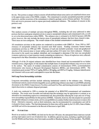 National Defense Authorization Act (NDAA) Long-Term Steardship Report
the site. This portion is unique in that it consists ofboth defined release areas and as-yet-undefined release areas
in the approximate center of the INEEL complex. The contaminant is actually unexploded projectiles and high
explosives, and the occurrence of the contaminant is related to geologic cycles offreeze and thaw. For instance,
frost and erosive processes tend to expose previously undetected ordnance. The medium of concern in this
portion is soil.
3.16.1 Soil
This medium consists of multiple soil areas throughout INEEL, excluding the soil areas addressed in other
portions that have undergone remedial activity to remove unexploded ordnance and contaminated soils, as well
as yet-to-be-determined areas within INEEL. The ordnance area is estimated to be 84,816 hectares (209,586
acres); however, this only includes the known areas of unexploded ordnance that have been cleared to date.
These areas are non-contiguous. The overall volume of the residual contamination is undetermined.
All remediation activities in this portion are conducted in accordance with CERCLA. From 1993 to 1997,
clearance of unexploded ordnance has occurred each field season. Funding constraints limited further
remediation activities in 1998 and 1999. Clearance of each site included systematic visual and geophysical
searches of the removal areas to locate surface and near-surface (0.6 meter (two feet)) ordnance. Ordnance
discovered in the search was marked, identified, and investigated to determine if the item was unexploded
(contains explosives) or inert (practice rounds containing no explosives). Pieces of explosives were collected,
transported to the Mass Detonation Area and destroyed by detonation.
Although 19 of the 29 original ordnance sites identified have been cleared and recommended for no further
remedial action, a high degree of risk remains that multiple items of unexploded ordnance may exist at or close
to the surface. The nature of residual contamination consists of trinitrotoluene (TNT), cyclotrimethylene
trinitroamine (also known as Research Development Explosive (RDX)), and dinitrotoluene (DNT). The
remediation goals include TNT at 47 mg/kg, RDX at 180 mg/kg, and DNT at 35 mg/kg. Ordnance identification
and clearance still occurs and is anticipated to occur into the future.
Soil Long-Term Stewardship Activities
Long-term stewardship activities include enforcing institutional controls in the ordnance area. Existing
institutional controls consist ofrestricting public access, publicizing ordnance area maps in such INEEL planning
documents as the INEEL Comprehensive Facilities and Land Use Plan, and training personnel to recognize and
report discoveries to ordnance disposal personnel.
A study was conducted in 1999 to examine the potential of an RDX/TNT-contaminated soil remediation
technique. The results were favorable and indicated that this technique may be appropriate to evaluate as an
alternative for remediating explosives-contaminated soil, thus potentially reducing the scope and cost of long-
term stewardship responsibilities for this portion ofiNEEL. Currently, however, the risk remains for a potential
unexploded ordnance to remain onsite, yet it is cost-prohibitive to conduct further removal actions to remove this
threat. Alternative measures, such as deed restrictions, may be recommended for consideration and will be
evaluated in future studies. The final determination for these sites will be made by the U.S. EPA, State ofldaho,
and DOE and will be documented in the Record of Decision in April 2002.
4.0 FUTURE USES
Based on an analysis ofthe INEEL site land use for the next 100 years, the anticipated future land uses include
grazing (open space) and re-use of industrial sites. In addition, special use areas, including a significant locality
near the Middle and East buttes, have been made accessible to Shoshone-Bannock Tribal members. The INEEL
Idaho 54
 