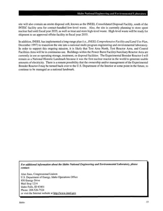 Idaho National Enginccdng and Em ironmental Lahm·atory
site will also contain an onsite disposal cell, known as the INEEL Consolidated Disposal Facility, south of the
INTEC facility area for contact-handled low-level waste. Also, the site is currently planning to store spent
nuclear fuel until fiscal year 2035, as well as treat and store high-level waste. High-level waste will be ready for
shipment to an approved offsite facility in fiscal year 2035.
In addition, INEEL has implemented a long-range plan (i.e., INEEL Comprehensive Facility andLand Use Plan,
December 1997) to transition the site into a national multi-program engineering and environmental laboratory.
In order to support this ongoing mission, it is likely that Test Area North, Test Reactor Area, and Central
Facilities Area will be in continuous use. Buildings within the Power Burst Facility/Auxiliary Reactor Area are
currently in use as operating storage, treatment, or disposal facilities. The Experimental Breeder Reactor-! will
remain as a National Historic Landmark because it was the first nuclear reactor in the world to generate usable
amounts ofelectricity. There is a remote possibility that the ownership and/or management ofthe Experimental
Breeder Reactor-! may be turned back over to the U.S. Department of the Interior at some point in the future, to
continue to be managed as a national landmark.
For additional information about the Idaho National Engineering and Environmental Laboratory, please
contact:
Alan Jines, Congressional Liaison
U.S. Department of Energy, Idaho Operations Office
850 Energy Drive
Mail Stop 1214
Idaho Falls, ID 83401
Phone: 208-526-7524
or visit the Internet website at http://www.ineel.gov
Idaho 55
 
