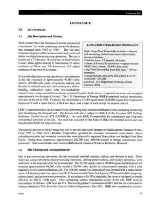 Lowman Site
LOWMAN SITE
1.0 SITE SUMMARY
1.1 Site Description and Mission
The Lowman Site is the location ofa former mechanical
concentrator for sands containing rare-earth elements
that operated from 1955 to 1960. The site now
contains a disposal cell for contaminated soil, sand, and
debris resulting from processing operations. The site is
located on a 7.3-hectare (18-acre) tract of land in Boise
County, Idaho, approximately 117 kilometers (73 miles)
northeast of Boise and 0.8 kilometers (0.5 miles)
northeast of the town of Lowman.
As a result ofpastprocessing operations, contamination
at the site consisted of approximately 99,000 cubic
meters (129,400 cubic yards) of uranium, radium, and
thorium in residual sand, soil, and construction debris.
Initially, radioactive sands with low-leachability
WNG-TERMSTEWARDSHIP HIGHLIGHTS
Major Long-Term Stewardship Activities- disposal
cell monitoring; institutional control enforcement;
access restrictions
Total Site Area· 7.3 hectares (18 acres)
Volume ofResidual Contaminants - engineered units
99,000 cubic meters (129,400 cubic yards)
Long-Term Stewardship Start-End Years- 1994-in
perpetuity
Average Annual Long-Term Stewardship Cost FY
2000-2006- $71,000
Landlord- U.S. Department of Energy, Grand
Junction Office
characteristics, some enriched in uranium, remained in piles at the site in 10 separate locations and occupied
approximately two hectares (5 acres). The U.S. Department of Energy (DOE) completed surface remediation
activities at the site in 1992. Currently, the site contains a 33,259-square meter (358,000-square foot) engineered
disposal cell with a radon barrier, a thick soil layer, and a layer of rock on top for erosion control.
DOE's current mission at the Lowman Site is performing long-term stewardship activities, including monitoring
and maintaining the disposal cell. The former mill site is subject to Title I of the Uranium Mill Tailings
Radiation Control Act of 1978 (UMTRCA). As such, DOE is responsible for remediation and long-term
stewardship activities at the site. The land was acquired by the State of Idaho for remedial action and was
transferred to DOE for long-term care.
The historic mission of the Lowman Site was to provide rare-earth elements to Mallinckrodt Chemical Works.
From 1955 to 1960, Porter Brothers Corporation operated the Lowman mechanical concentrator, where
columbite/euxenite and monazite concentrates were physically separated from placer ore dredged from Bear
Creek. During these operations, approximately 200,000 tons (180,000 tonnes) of dredge concentrates were
processed. Final concentrates were sent to Mallinckrodt Chemical Works at Hemstite, Missouri.
1.2 Site Cleanup and Accomplishments
Due to past processing operations, the site contained residual uranium, radium, and thorium in sand. These
materials, along with demolished processing structures, settling pond residues, and vicinity properties, were
stabilized in the disposal cell at the Lowman Site. The 33,259-square meter (358,000-square foot) disposal cell
contains approximately 99,000 cubic meters (129,400 cubic yards) of contaminated material, with a total
radioactivity of 12 curies ofradium-226. The 358,000-square foot disposal cell was covered with a radon barrier
and arockerosion protection layerto meetU.S. EnvironmentalProtection Agency (EPA) standards for longevity,
radon control, and groundwater protection. In accordance with EPA standards, the cover is designed to remain
effective for 200 to 1,000 years. After completing surface remediation actions at the site, DOE received
concurrence in October 1994 from the U.S. Nuclear Regulatory Commission (NRC) that the site conformed to
cleanup standards (Title 40 of the Code of Federal Regulations, Part 192). DOE also completed an erosion-
Idaho 57
 