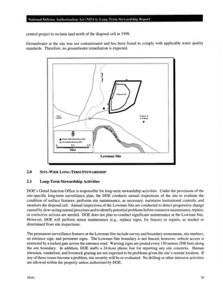 National Defense Authorization Act (NDAA) Long-Tenn Steardship Repm·t
control project to reclaim land north of the disposal cell in 1998.
Groundwater at the site was not contaminated and has been found to comply with applicable water quality
standards. Therefore, no groundwater remediation is expected.
e Surface water Monitoring Location
@ Oround'f'laler MonHorlng Well
0 0.1
Miles
Lowman Site
2.0 SITE-WIDE LONG-TERM STEWARDSHIP
2.1 Long-Term Stewardship Activities
To Boisa,ID
(-73 Miles)
DOE's Grand Junction Office is responsible for long-term stewardship activities. Under the provisions of the
site-specific long-term surveillance plan, the DOE conducts annual inspections of the site to evaluate the
condition of surface features; performs site maintenance, as necessary; maintains institutional controls; and
monitors the disposal cell. Annual inspections of the Lowman Site are conducted to detect progressive change
causedby slow-acting natural processes and to identifypotential problems before extensive maintenance, repairs,
or corrective actions are needed. DOE does not plan to conduct significant maintenance at the Lowman Site.
However, DOE will perform minor maintenance (e.g., replace signs, fix fences) or repairs, as needed or
determined from site inspections.
The permanent surveillance features at the Lowman Site include survey and boundary monuments, site markers,
an entrance sign, and perimeter signs. The Lowman Site boundary is not fenced; however, vehicle access is
restricted by a locked gate across the entrance road. Warning signs are posted every 150 meters (500 feet) along
the site boundary. In addition, DOE staffs a 24-hour phone line for reporting any site concerns. Human
intrusion, vandalism, and livestock grazing are not expected to be problems given the site's remote location. If
any of these issues become a problem, site security will be re-evaluated. No drilling or other intrusive activities
are allowed within the property unless authorized by DOE.
Idaho 58
 