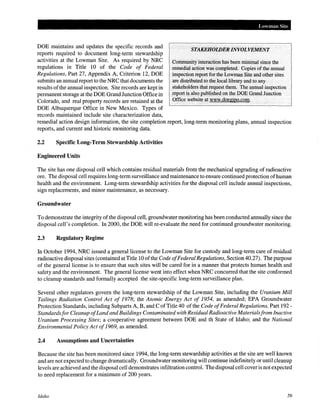 DOE maintains and updates the specific records and
reports required to document long-term stewardship
activities at the Lowman Site. As required by NRC
regulations in Title 10 of the Code of Federal
Regulations, Part 27, Appendix A, Criterion 12, DOE
submits an annual report to the NRC that documents the
results ofthe annual inspection. Site records are kept in
permanent storage at the DOE Grand Junction Office in
Colorado, and real property records are retained at the
DOE Albuquerque Office in New Mexico. Types of
records maintained include site characterization data,
lAm man Site
STAKEHOLDER INVOLVEMENT
Community interaction has been minimal since the
remedialaction was completed. Copies of the annual
inspection report forthe Lowman Site and other sites
are distributed to the local library and to any
stakeholders that request them. The annual inspection
report is also published on the DOE Grand Junction
Office website at www.doegjpo.com.
remedial action design information, the site completion report, long-term monitoring plans, annual inspection
reports, and current and historic monitoring data.
2.2 Specific Long-Term Stewardship Activities
Engineered Units
The site has one disposal cell which contains residual materials from the mechanical upgrading of radioactive
ore. The disposal cell requires long-term surveillance and maintenance to ensure continued protection ofhuman
health and the environment. Long-term stewardship activities for the disposal cell include annual inspections,
sign replacements, and minor maintenance, as necessary.
Groundwater
To demonstrate the integrity ofthe disposal cell, groundwater monitoring has been conducted annually since the
disposal cell's completion. In 2000, the DOE will re-evaluate the need for continued groundwater monitoring.
2.3 Regulatory Regime
In October 1994, NRC issued a general license to the Lowman Site for custody and long-term care of residual
radioactive disposal sites (contained at Title 10 ofthe Code ofFederal Regulations, Section 40.27). The purpose
of the general license is to ensure that such sites will be cared for in a manner that protects human health and
safety and the environment. The general license went into effect when NRC concurred that the site conformed
to cleanup standards and formally accepted the site-specific long-term surveillance plan.
Several other regulators govern the long-term stewardship of the Lowman Site, including the Uranium Mill
Tailings Radiation Control Act of 1978; the Atomic Energy Act of 1954, as amended; EPA Groundwater
Protection Standards, including Subparts A, B, and C ofTitle 40 of the Code ofFederal Regulations, Part 192 -
Standardsfor Cleanup ofLand and Buildings Contaminated with Residual Radioactive Materialsfrom Inactive
Uranium Processing Sites; a cooperative agreement between DOE and th State of Idaho; and the National
Environmental Policy Act of1969, as amended.
2.4 Assumptions and Uncertainties
Because the site has been monitored since 1994, the long-term stewardship activities at the site are well known
and are not expected to change dramatically. Groundwater monitoring will continue indefinitely or until cleanup
levels are achieved and the disposal cell demonstrates infiltration control. The disposal cell coveris not expected
to need replacement for a minimum of 200 years.
Idaho 59
 