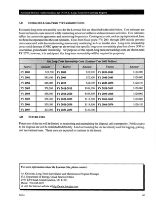National Defense Authorization Ad (NDAA) Long-Term Stcardship Repm·t
3.0 ESTIMATED LONG·TERM STEWARDSHIP COSTS
Estimated long-term stewardship costs for the Lowman Site are identified in the table below. Cost estimates are
based on historic costs incurred while conducting actual surveillance and maintenance activities. Cost estimates
reflect the current site agreements and monitoring frequencies. Contingency costs, such as cap replacement, have
not been incorporated into the cost estimates. Costs from fiscal years (FY) 2001 through 2006 include prorated
costs associated with decommissioning unnecessary monitoring wells at similar sites. Long-term stewardship
costs could decrease if NRC approves the revised site-specific long-term stewardship plan that allows DOE to
discontinue groundwater monitoring. For purposes of this report, long-term stewardship costs are shown until
FY 2070; however, it is anticipated that long-term stewardship will be required in perpetuity.
FY 2000 $39,700 FY2008 $22,900 FY 2036-2040 $120,000
FY 2001 $83,100 FY 2009 $22,900 FY 2041-2045 $120,000
FY 2002 $88,000 FY 2010 $22,900 FY 2046-2050 $120,100
FY 2003 $78,500 FY 2011-2015 $109,500 FY 2051-2055 $120,000
FY2004 $88,500 FY 2016-2020 $109,400 FY 2056-2060 $120,000
FY2005 $58,300 FY 2021-2025 $112,300 FY 2061-2065 $120,000
FY2006 $59,300 FY 2026-2030 $118,800 FY 2066-2070 $120,100
FY 2007 $23,000 FY 2031-2035 $120,000
4.0 FUTURE USES
Future use ofthe site will be limited to monitoring and maintaining the disposal cell in perpetuity. Public access
to the disposal site will be restricted indefinitely. Land surrounding the site is currently used for logging, grazing,
and recreational uses. These uses are expected to continue in the future.
For more information about the Lowman Site, please contact:
Art Kleinrath, Long-Term Surveillance and Maintenance Program Manager
U.S. Department of Energy, Grand Junction Office
2597 B3/4 Road, Grand Junction, CO 81503
Phone: 970-248-6037
or visit the Internet website at http://www.doegjpo.com
Idaho 60
 