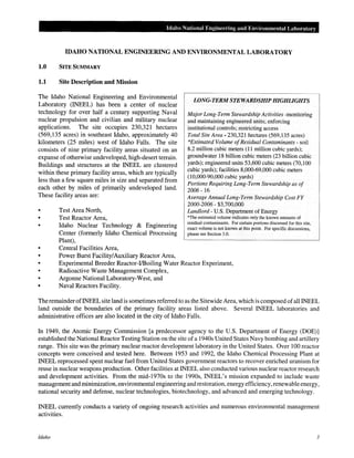 Idaho National Engineel"ing and Environmental Laboratory
IDAHO NATIONAL ENGINEERING AND ENVIRONMENTAL LABORATORY
1.0 SITE SUMMARY
1.1 Site Description and Mission
The Idaho National Engineering and Environmental
Laboratory (INEEL) has been a center of nuclear
technology for over half a century supporting Naval
nuclear propulsion and civilian and military nuclear
applications. The site occupies 230,321 hectares
(569,135 acres) in southeast Idaho, approximately 40
kilometers (25 miles) west of Idaho Falls. The site
consists of nine primary facility areas situated on an
expanse of otherwise undeveloped, high-desert terrain.
Buildings and structures at the INEEL are clustered
within these primary facility areas, which are typically
less than a few square miles in size and separated from
each other by miles of primarily undeveloped land.
These facility areas are:
•
•
•
•
Test Area North,
Test Reactor Area,
Idaho Nuclear Technology & Engineering
Center (formerly Idaho Chemical Processing
Plant),
Central Facilities Area,
Power Burst Facility/Auxiliary Reactor Area,
LONG-TERM STEWARDSHIP HIGHLIGHTS
Major Long-Term Stewardship Activities -monitoring
and maintaining engineered units; enforcing
institutional controls; restricting access
Total Site Area- 230,321 hectares (569,135 acres)
*Estimated Volume ofResidual Contaminants- soil
8.2 million cubic meters (11 million cubic yards);
groundwater 18 billion cubic meters (23 billion cubic
yards); engineered units 53,600 cubic meters (70,100
cubic yards); facilities 8,000-69,000 cubic meters
(10,000-90,000 cubic yards)
Portions Requiring Long-Term Stewardship as of
2006- 16
Average Annual Long-Term Stewardship Cost FY
2000-2006- $3,700,000
Landlord- U.S. Department of Energy
*The estimated volume indicates only the known amounts of
residual contaminants. For certain portions discussed for this site,
exact volume is not known at this point. For specific discussions,
please see Section 3.0.
•
•
Experimental Breeder Reactor-1/Boiling Water Reactor Experiment,
Radioactive Waste Management Complex,
Argonne National Laboratory-West, and
• Naval Reactors Facility.
The remainder ofiNEEL site land is sometimes referred to as the Sitewide Area, which is composed ofall INEEL
land outside the boundaries of the primary facility areas listed above. Several INEEL laboratories and
administrative offices are also located in the city of Idaho Falls.
In 1949, the Atomic Energy Commission [a predecessor agency to the U.S. Department of Energy (DOE)]
established the National Reactor Testing Station on the site of a 1940s United States Navy bombing and artillery
range. This site was the primary nuclear reactor development laboratory in the United States. Over 100 reactor
concepts were conceived and tested here. Between 1953 and 1992, the Idaho Chemical Processing Plant at
INEEL reprocessed spent nuclear fuel from United States government reactors to recover enriched uranium for
reuse in nuclear weapons production. Other facilities at INEEL also conducted various nuclear reactor research
and development activities. From the mid-1970s to the 1990s, INEEL's mission expanded to include waste
management and minimization, environmental engineering and restoration, energy efficiency, renewable energy,
national security and defense, nuclear technologies, biotechnology, and advanced and emerging technology.
INEEL currently conducts a variety of ongoing research activities and numerous environmental management
activities.
Idaho 3
 