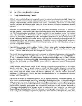 Idaho National Engineering and Environmental Laboratory
2.0 SITE-WIDE LONG-TERM STEWARDSHIP
2.1 Long-Term Stewardship Activities
DOE will be responsible for long-term stewardship once environmental remediation is completed. The site will
continue to restrict access to residually contaminated areas for as long as necessary to ensure protection. Fences
and signs will be maintained to ensure continued access control. Contaminated soil sites will be maintained by
managing vegetation. Routine surveys and monitoring will be conducted to ensure that areas remain properly
vegetated.
Additional long~term stewardship activities include groundwater monitoring, maintenance of remediation
structures (caps, etc.), maintenance offlood control diversion structures, and records management. In accordance
with CERCLA, contained and capped areas will require regular (i.e., at least annually or as otherwise specified
in the individual Records of Decision) inspections, monitoring, and maintenance. Long-term stewardship
activities for facilities that have been deactivated, pending final decontamination and decommissioning, will
include: maintaining facility-filtered off-gas systems, preventing and cleaning up contaminant releases, and
maintaining surveillance and maintenance equipment. In addition, meteorological and seismic monitoring,
emergency preparedness, and environmental monitoring are ongoing activities that will continue as long as
necessary to support site missions.
The INEEL Comprehensive Facility and Land Use Plan will serve as the tracking mechanism to identify, at a
minimum, all CERCLA land areas at INEEL under restriction or control. This planning document may itself
become a part of an INEEL Long-Term Stewardship Plan or equivalent.
The site will determine appropriate institutional controls and surveillance and maintenance requirements for
specific areas as remediation is completed and waste sites are certified as complete under either CERCLA or
RCRA. All institutional controls, with some exceptions, will be in effect until2095 or until a CERCLA five-year
review determines they are no longer necessary. Institutional control plans specific to each of the remediation
sites are being developed as part of the CERCLA process and will be implemented as part of those regulated
actions.
INEEL maintains and updates the specific records and reports required to document long-term stewardship
activities at the site. Types of records maintained include site characterization data, descriptions of the
contaminants of concern, remedial action design information, the site completion report, long-term monitoring
plans, annual inspection reports, current and historic monitoring data, and land use/deed restrictions.
Additionally, DOE will prepare CERCLA five-year reviews for submittal to the EPA and the Idaho Department
of Health and Welfare (IDHW).
Specifically, the records are managed to ensure that they are generated, identified, authenticated, retained, and
preserved in accordance with DOE Order 200.1, "Information Management Program." A system of procedures
and processes are used by the Environmental Restoration Program that focuses on protecting the records from
loss, damage, destruction, or unauthorized revision, as well as rapid retrieval and easy accessibility by Program
participants and supporting organizations. The system serves as the central records retention facility for all
Environmental Restoration records; however, records are maintained in paper format (for two years at the
Technical Support Building in Idaho Falls), as well to meet dual storage requirements. Public files are available
electronically via the Internet (ar.inel.gov) and in paper format at five repositories throughout the State of Idaho
Idaho 7
 