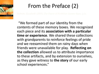 From the Preface (1)Hebert, Elizabeth (2001) The Power of Portfolios. Jossey-Bass, p.ix“Portfolios have been with us for a very long time. Those of us who grew up in the 1950s or earlier recognize portfolios as reincarnations of the large memory boxes or drawers where our parents collected starred spelling tests, lacy valentines, science fair posters, early attempts at poetry, and (of course) the obligatory set of plaster hands. Each item was selected by our parents because it represented our acquisition of a new skill or our feelings of accomplishment. Perhaps  an entry was accompanied by a special notation of praise from a teacher or maybe it was placed in the box just because we did it.”
