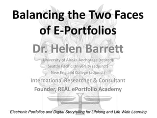Balancing the Two Faces of E-Portfolios Dr. Helen Barrett University of Alaska Anchorage (retired) Seattle Pacific University (adjunct) New England College (adjunct) International Researcher & Consultant Founder, REAL ePortfolio Academy Electronic Portfolios and Digital Storytelling for Lifelong and Life Wide Learning 