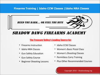 Firearms Training | Idaho CCW Classes |Idaho NRA Classes
Copyright 2016 – Shadowdawg.org
The Treasure Valley's Leading Source for:

Firearms Instruction 
Idaho CCW Classes

Idaho NRA Classes 
Women's Basic Pistol Class

Gun Safety Education 
Women's Shooting Classes

Gun Safety Course 
Permitless Carry Training

Beginner Shooting Lessons 
Plus Other Recommended Courses
 