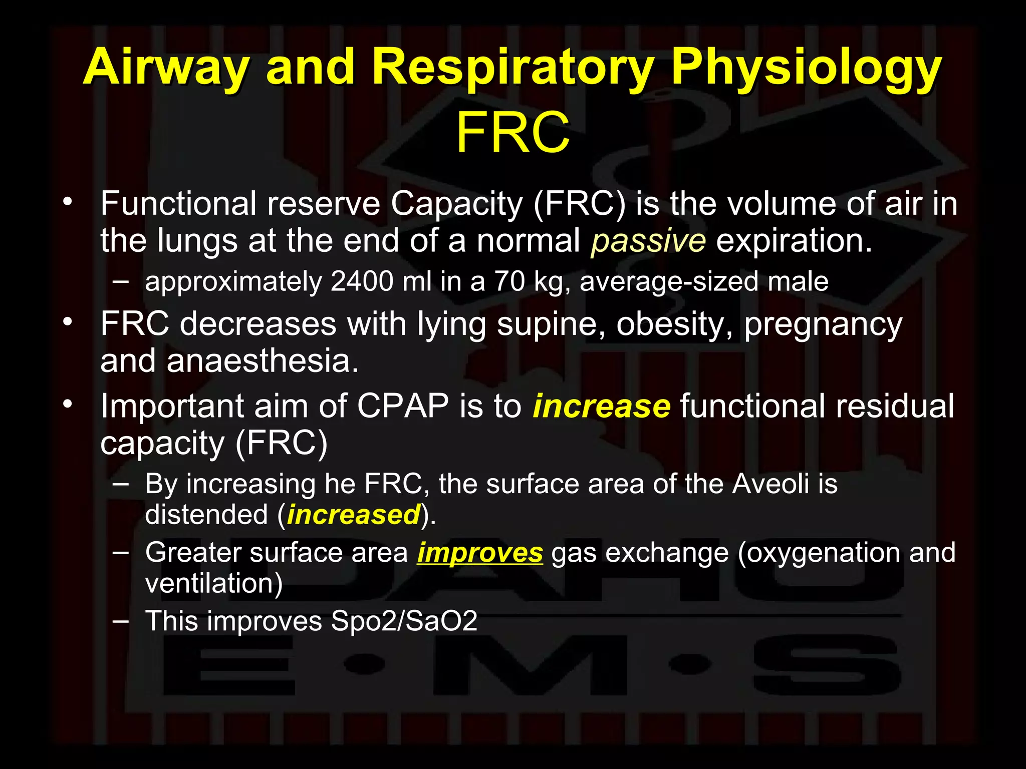 Airway and Respiratory Physiology  FRC Functional reserve Capacity (FRC) is the volume of air in the lungs at the end of a normal  passive  expiration.  approximately 2400 ml in a 70 kg, average-sized male  FRC decreases with lying supine, obesity, pregnancy and anaesthesia. Important aim of CPAP is to   increase  functional residual capacity (FRC) By increasing he FRC, the surface area of the Aveoli is distended ( increased ). Greater surface area  improves  gas exchange (oxygenation and ventilation) This improves Spo2/SaO2 