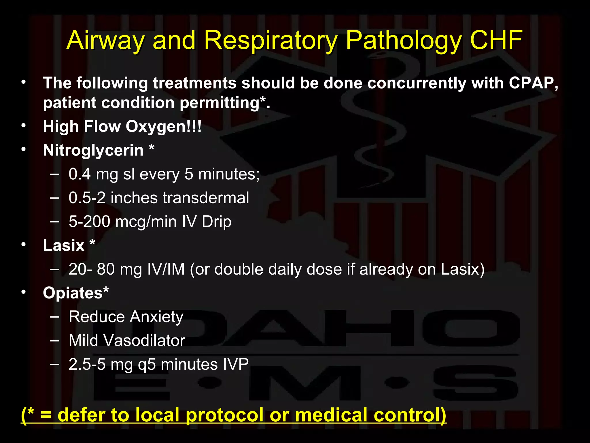 Airway and Respiratory Pathology CHF The following treatments should be done concurrently with CPAP, patient condition permitting*. High Flow Oxygen!!! Nitroglycerin * 0.4 mg sl every 5 minutes;  0.5-2 inches transdermal 5-200 mcg/min IV Drip  Lasix * 20- 80 mg IV/IM (or double daily dose if already on Lasix) Opiates* Reduce Anxiety Mild Vasodilator 2.5-5 mg q5 minutes IVP (* = defer to local protocol or medical control) 