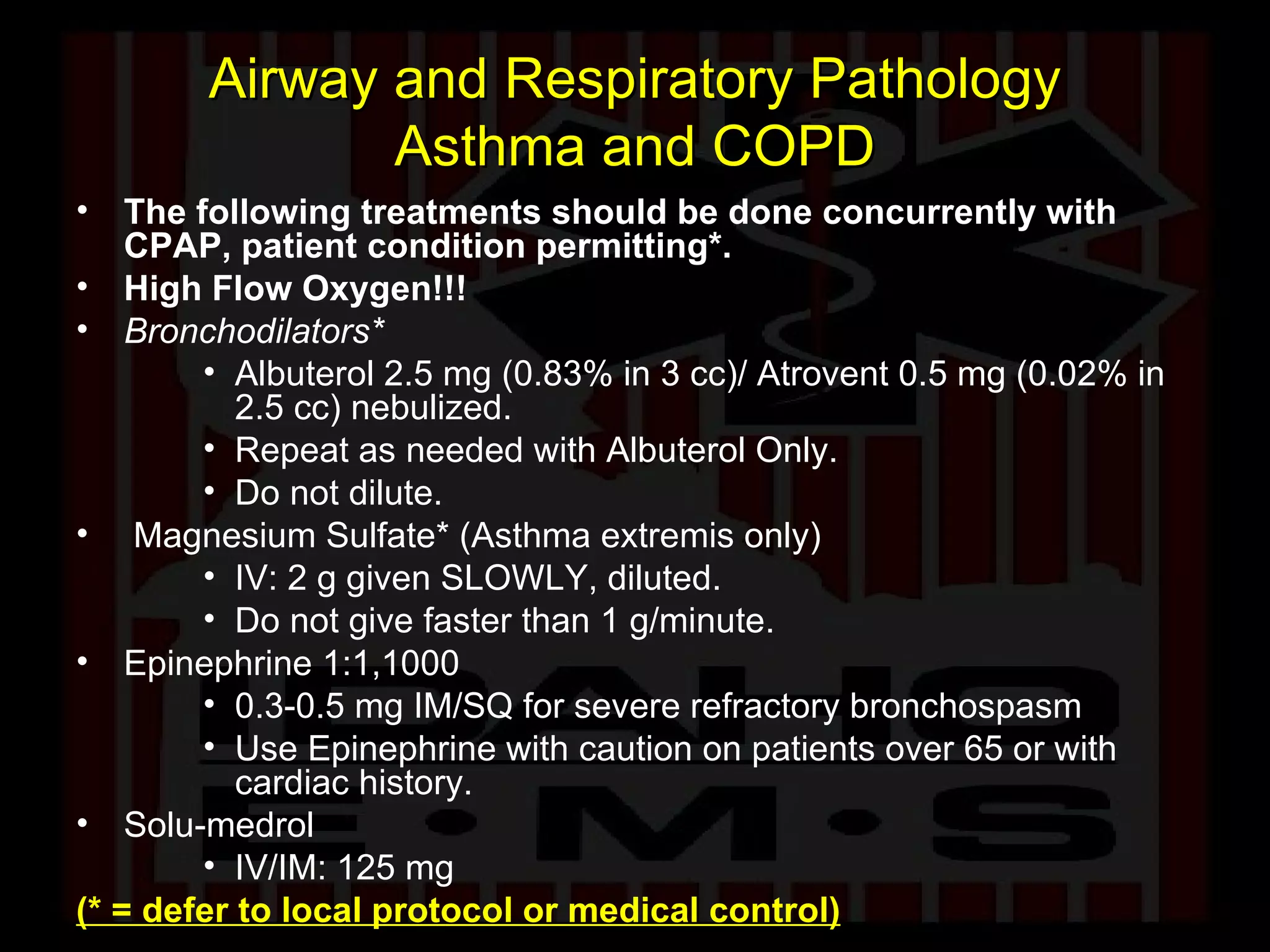 Airway and Respiratory Pathology Asthma and COPD The following treatments should be done concurrently with CPAP, patient condition permitting*. High Flow Oxygen!!! Bronchodilators* Albuterol 2.5 mg (0.83% in 3 cc)/ Atrovent 0.5 mg (0.02% in 2.5 cc) nebulized.  Repeat as needed with Albuterol Only. Do not dilute. Magnesium Sulfate* (Asthma extremis only) IV: 2 g given SLOWLY, diluted. Do not give faster than 1 g/minute. Epinephrine 1:1,1000 0.3-0.5 mg IM/SQ for severe refractory bronchospasm Use Epinephrine with caution on patients over 65 or with cardiac history. Solu-medrol IV/IM: 125 mg  (* = defer to local protocol or medical control) 