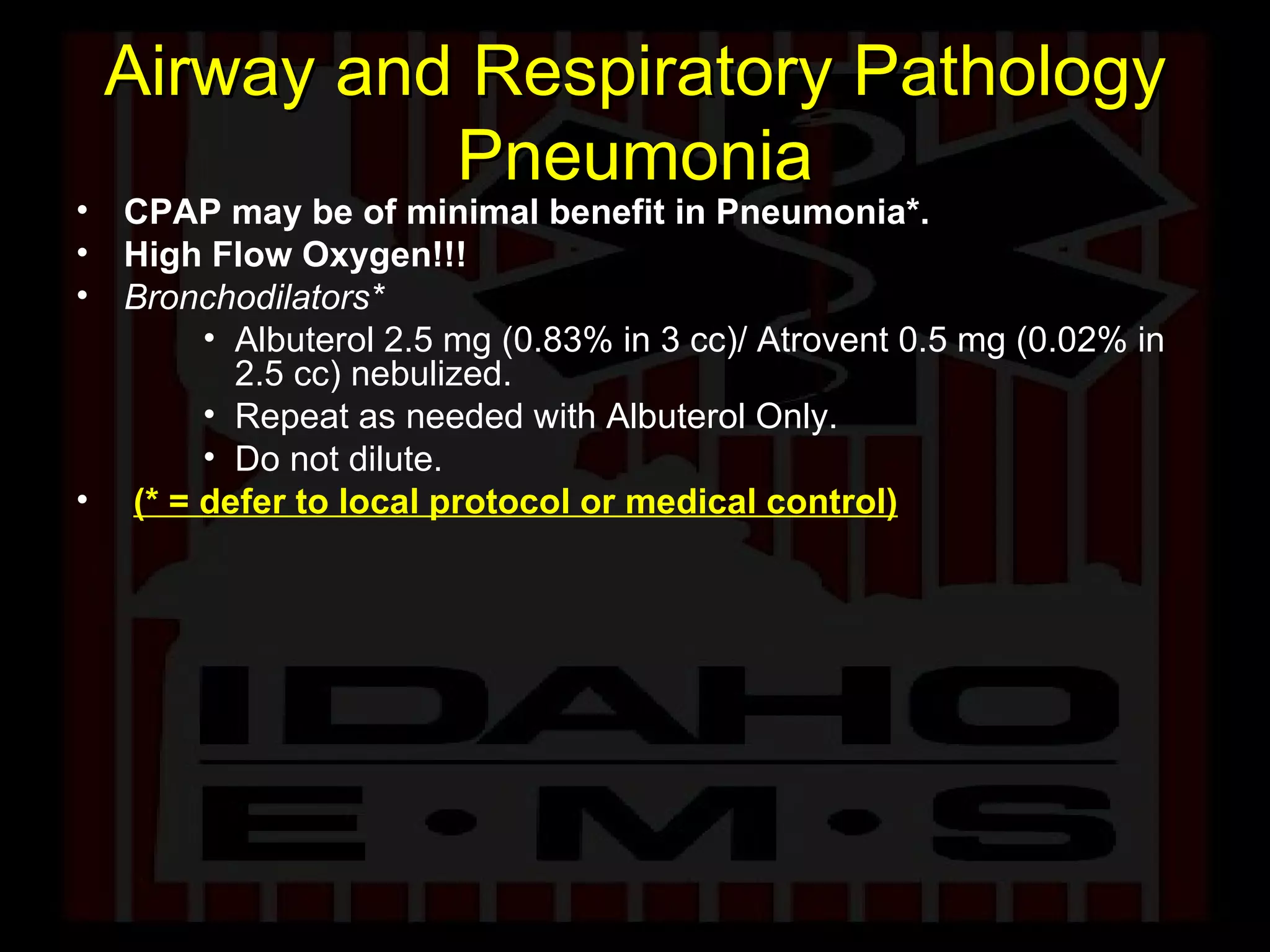 Airway and Respiratory Pathology Pneumonia CPAP may be of minimal benefit in Pneumonia*. High Flow Oxygen!!! Bronchodilators* Albuterol 2.5 mg (0.83% in 3 cc)/ Atrovent 0.5 mg (0.02% in 2.5 cc) nebulized.  Repeat as needed with Albuterol Only. Do not dilute. (* = defer to local protocol or medical control) 