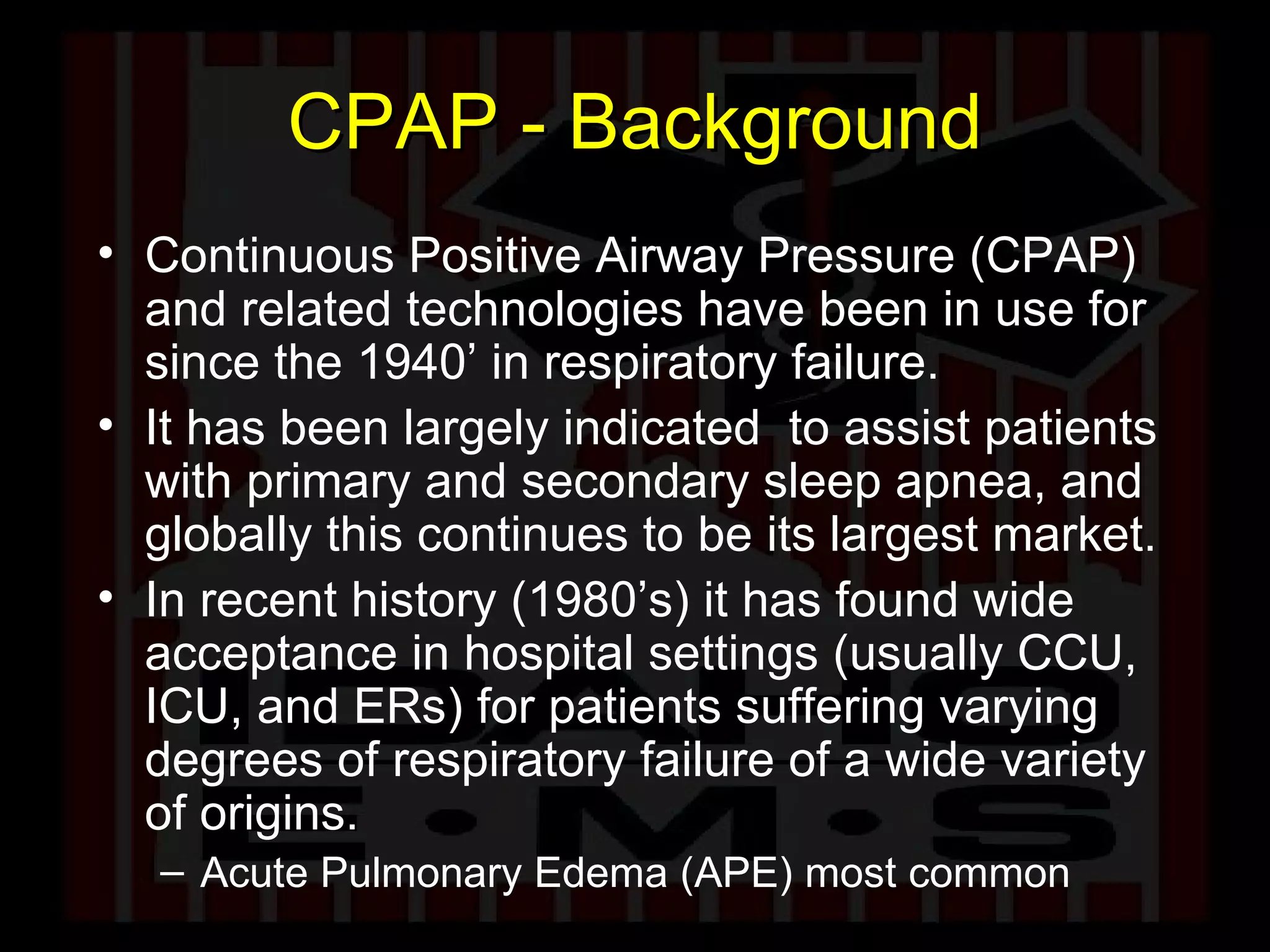 CPAP - Background Continuous Positive Airway Pressure (CPAP) and related technologies have been in use for since the 1940’ in respiratory failure.  It has been largely indicated  to assist patients with primary and secondary sleep apnea, and globally this continues to be its largest market.  In recent history (1980’s) it has found wide acceptance in hospital settings (usually CCU, ICU, and ERs) for patients suffering varying degrees of respiratory failure of a wide variety of origins.  Acute Pulmonary Edema (APE) most common 