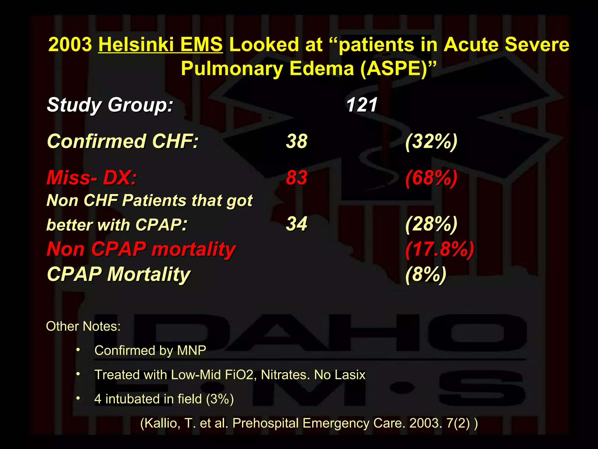 2003  Helsinki EMS  Looked at “patients in Acute Severe Pulmonary Edema (ASPE)” Study Group:  121   Confirmed CHF: 38 (32%) Miss- DX: 83  (68%) Non CHF Patients that got  better with CPAP : 34 (28%) Non CPAP mortality (17.8%) CPAP Mortality (8%) Other Notes:  Confirmed by MNP Treated with Low-Mid FiO2, Nitrates. No Lasix 4 intubated in field (3%) (Kallio, T. et al. Prehospital Emergency Care. 2003. 7(2) ) 