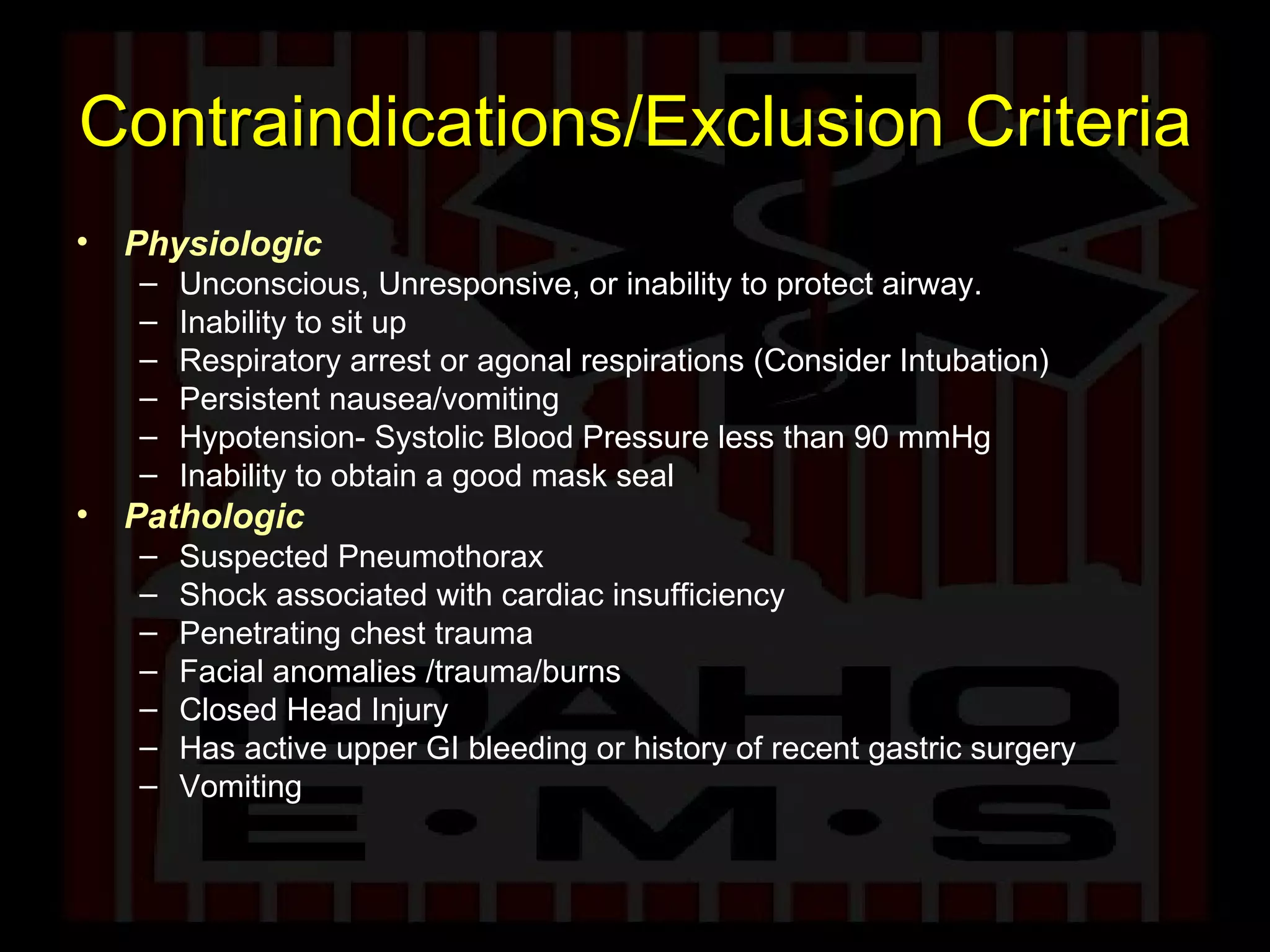 Contraindications/Exclusion Criteria Physiologic Unconscious, Unresponsive, or inability to protect airway. Inability to sit up  Respiratory arrest or agonal respirations (Consider Intubation) Persistent nausea/vomiting Hypotension- Systolic Blood Pressure less than 90 mmHg Inability to obtain a good mask seal Pathologic Suspected Pneumothorax Shock associated with cardiac insufficiency Penetrating chest trauma Facial anomalies /trauma/burns Closed Head Injury Has active upper GI bleeding or history of recent gastric surgery Vomiting 