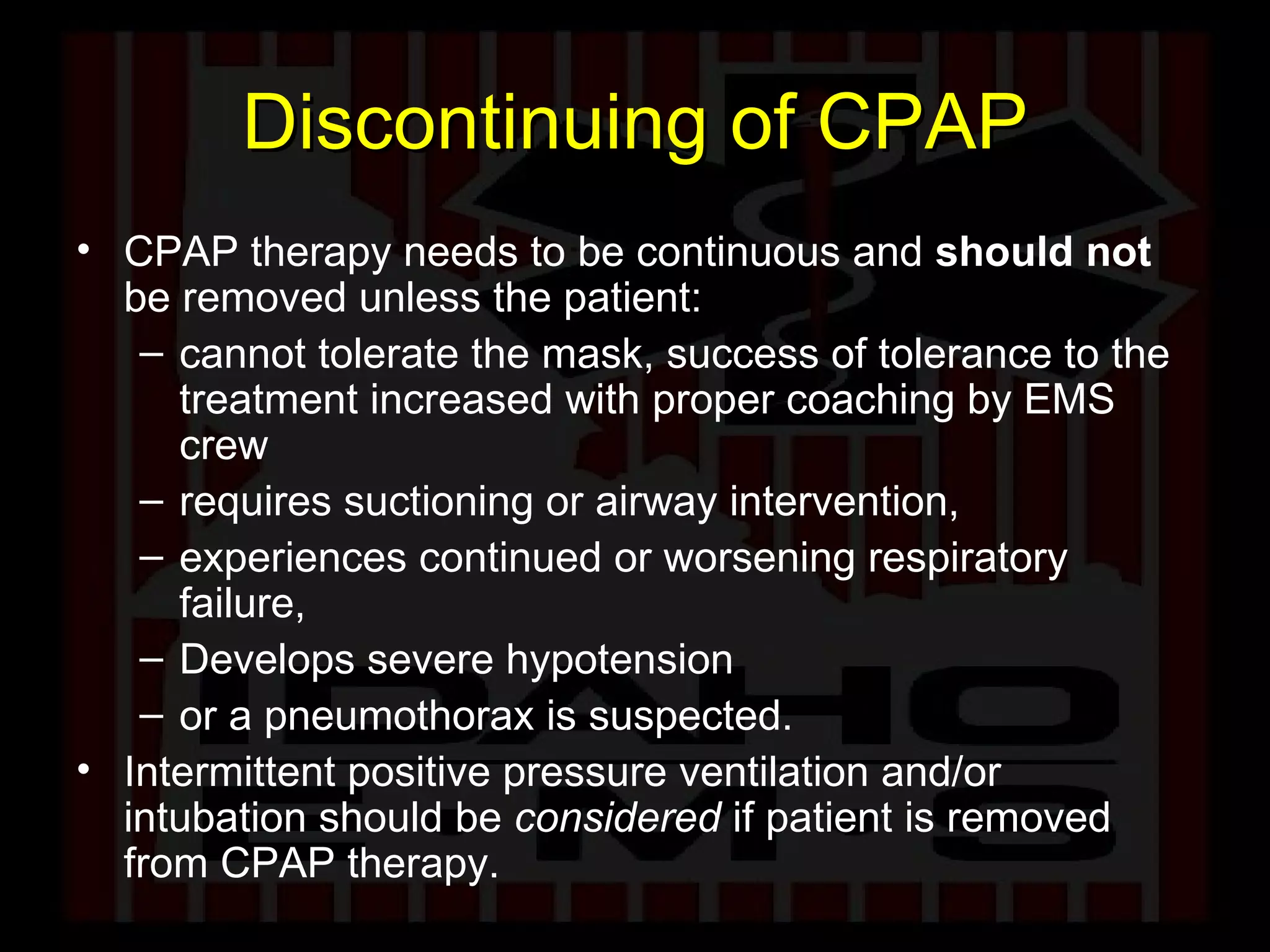 Discontinuing of CPAP CPAP therapy needs to be continuous and  should not  be removed unless the patient: cannot tolerate the mask, success of tolerance to the treatment increased with proper coaching by EMS crew requires suctioning or airway intervention,  experiences continued or worsening respiratory failure,  Develops severe hypotension or a pneumothorax is suspected.  Intermittent positive pressure ventilation and/or intubation should be  considered  if patient is removed from CPAP therapy. 