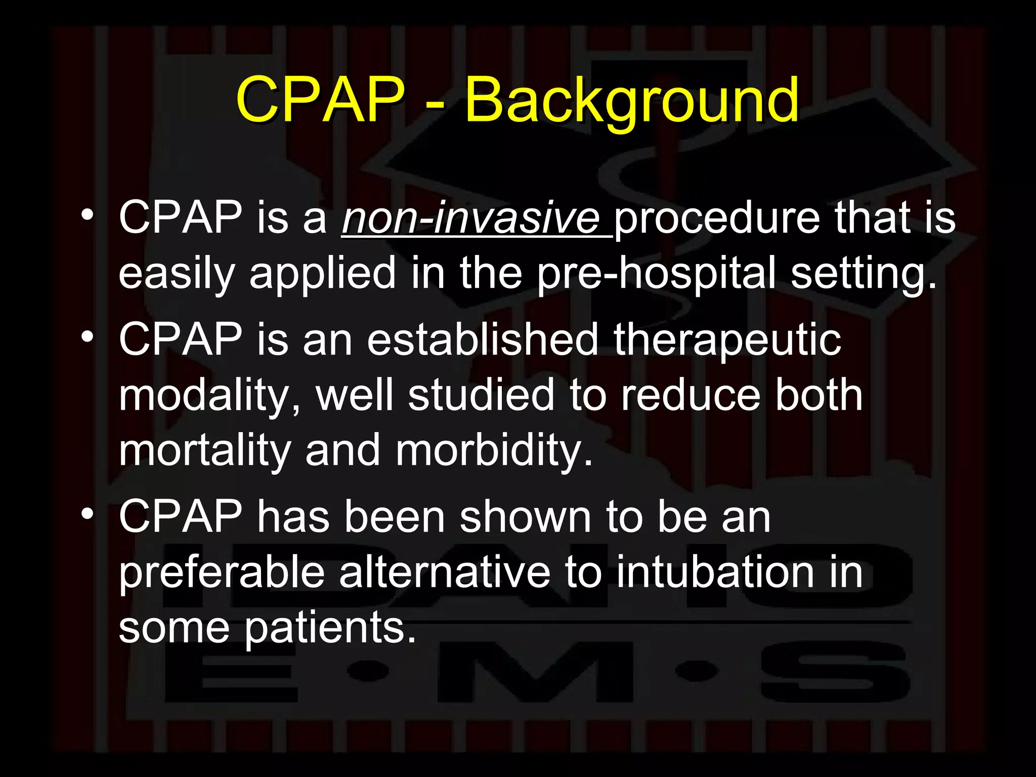 CPAP - Background CPAP is a  non-invasive  procedure that is easily applied in the pre-hospital setting. CPAP is an established therapeutic modality, well studied to reduce both mortality and morbidity. CPAP has been shown to be an preferable alternative to intubation in some patients. 