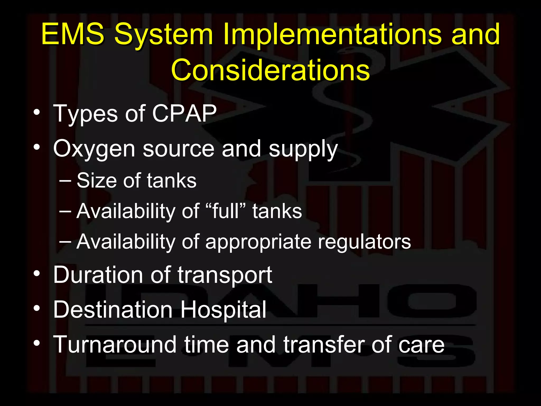 EMS System Implementations and Considerations Types of CPAP Oxygen source and supply Size of tanks Availability of “full” tanks Availability of appropriate regulators Duration of transport Destination Hospital Turnaround time and transfer of care 