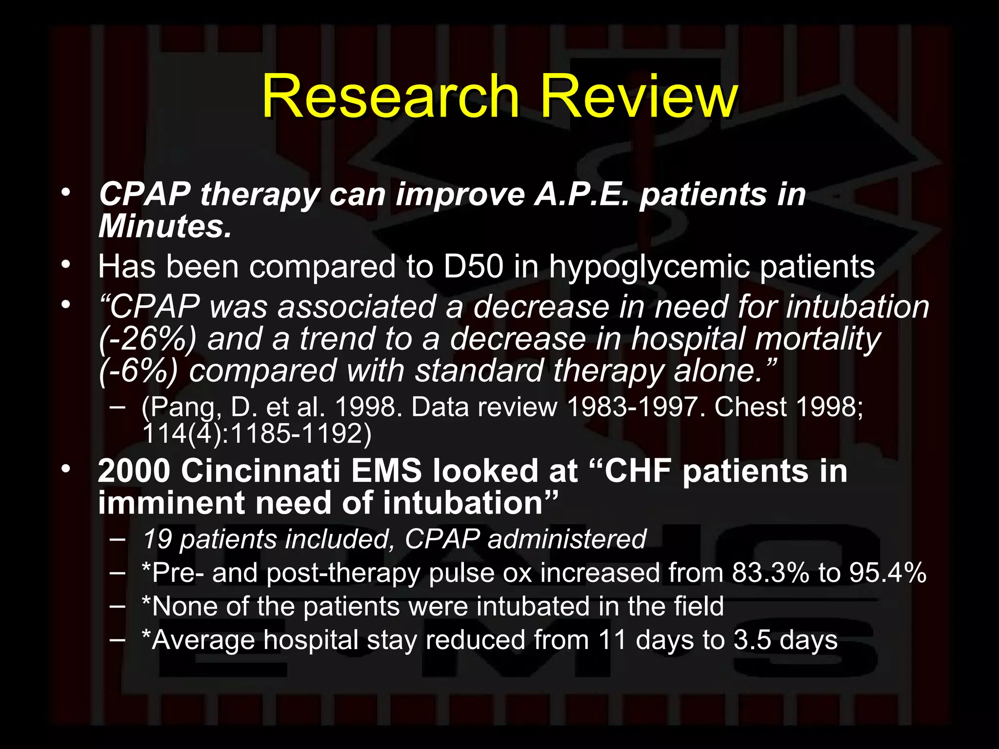 Research Review CPAP therapy can improve A.P.E. patients in Minutes.   Has been compared to D50 in hypoglycemic patients “ CPAP was associated a decrease in need for intubation (-26%) and a trend to a decrease in hospital mortality (-6%) compared with standard therapy alone.”  (Pang, D. et al. 1998. Data review 1983-1997. Chest 1998; 114(4):1185-1192)  2000 Cincinnati EMS looked at “CHF patients in imminent need of intubation”  19 patients included, CPAP administered  *Pre- and post-therapy pulse ox increased from 83.3% to 95.4%  *None of the patients were intubated in the field  *Average hospital stay reduced from 11 days to 3.5 days  