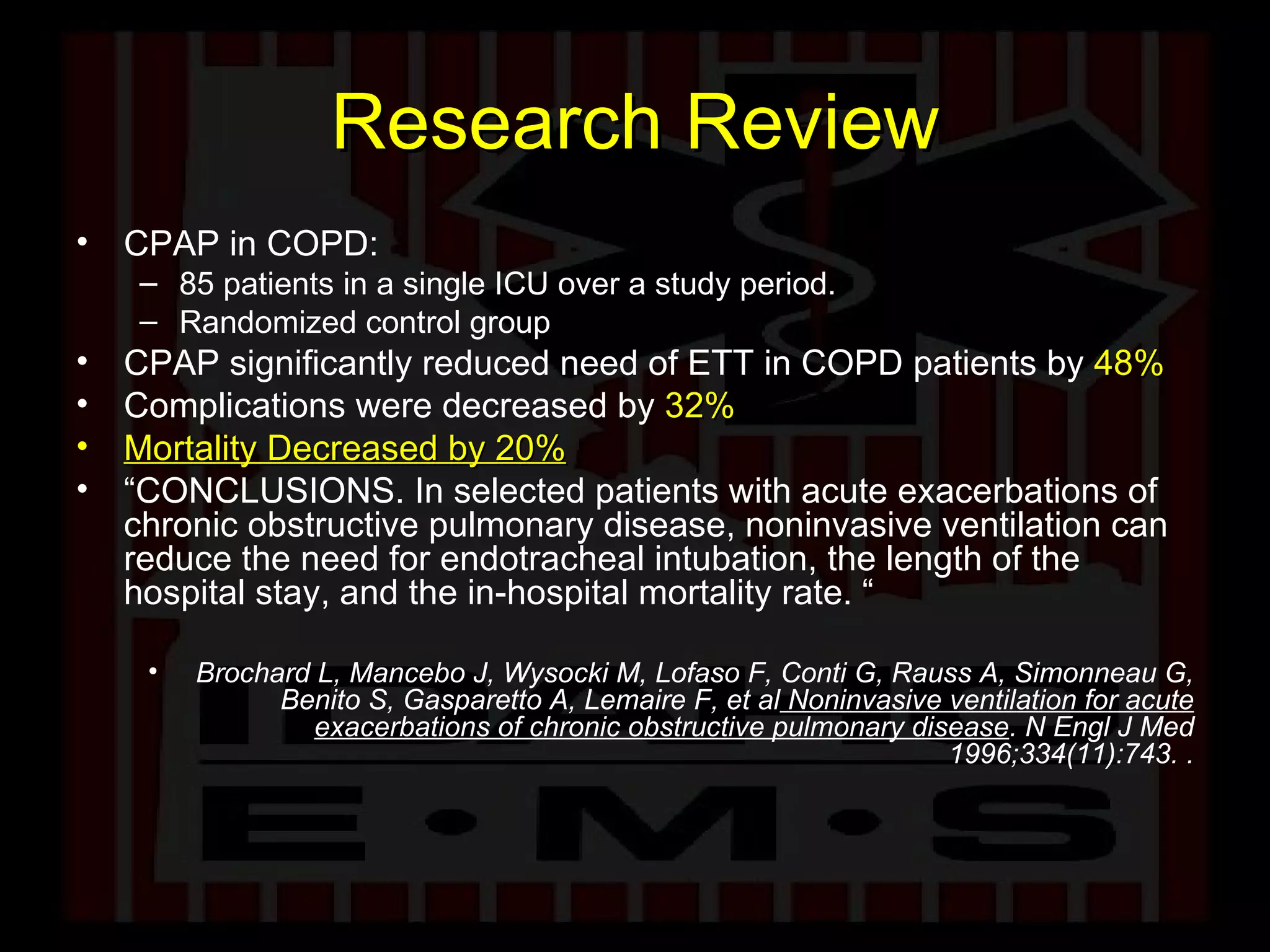 Research Review CPAP in COPD: 85 patients in a single ICU over a study period.  Randomized control group CPAP significantly reduced need of ETT in COPD patients by  48% Complications were decreased by   32% Mortality Decreased by 20% “ CONCLUSIONS. In selected patients with acute exacerbations of chronic obstructive pulmonary disease, noninvasive ventilation can reduce the need for endotracheal intubation, the length of the hospital stay, and the in-hospital mortality rate. “ Brochard L, Mancebo J, Wysocki M, Lofaso F, Conti G, Rauss A, Simonneau G, Benito S, Gasparetto A, Lemaire F, et al  Noninvasive ventilation for acute exacerbations of chronic obstructive pulmonary disease . N Engl J Med 1996;334(11):743.   . 