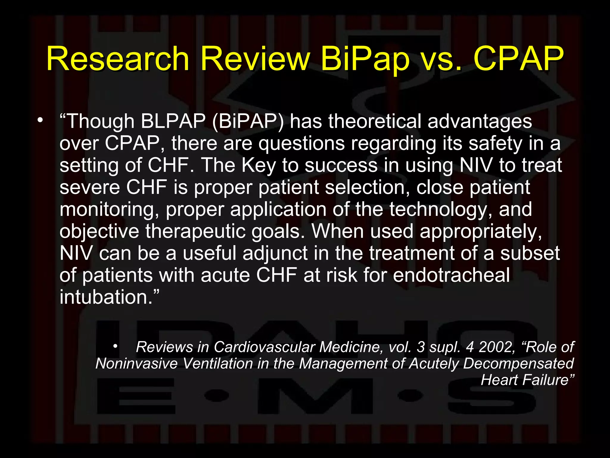 Research Review BiPap vs. CPAP “ Though BLPAP (BiPAP) has theoretical advantages over CPAP, there are questions regarding its safety in a setting of CHF. The Key to success in using NIV to treat severe CHF is proper patient selection, close patient monitoring, proper application of the technology, and objective therapeutic goals. When used appropriately, NIV can be a useful adjunct in the treatment of a subset of patients with acute CHF at risk for endotracheal intubation.” Reviews in Cardiovascular Medicine, vol. 3 supl. 4 2002, “Role of Noninvasive Ventilation in the Management of Acutely Decompensated Heart Failure” 