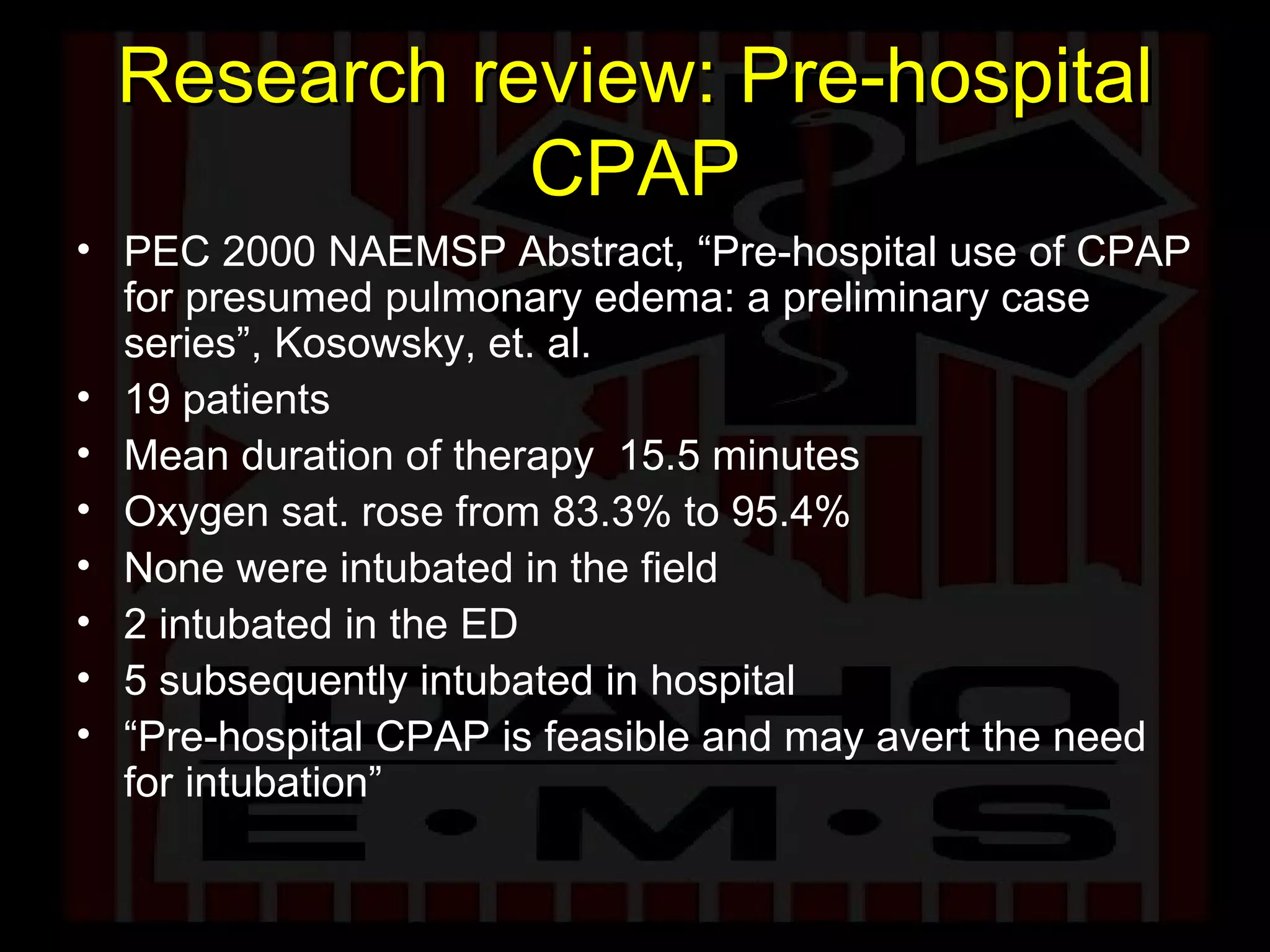 Research review: Pre-hospital CPAP PEC 2000 NAEMSP Abstract, “Pre-hospital use of CPAP for presumed pulmonary edema: a preliminary case series”, Kosowsky, et. al.  19 patients Mean duration of therapy  15.5 minutes Oxygen sat. rose from 83.3% to 95.4% None were intubated in the field 2 intubated in the ED 5 subsequently intubated in hospital “ Pre-hospital CPAP is feasible and may avert the need for intubation” 