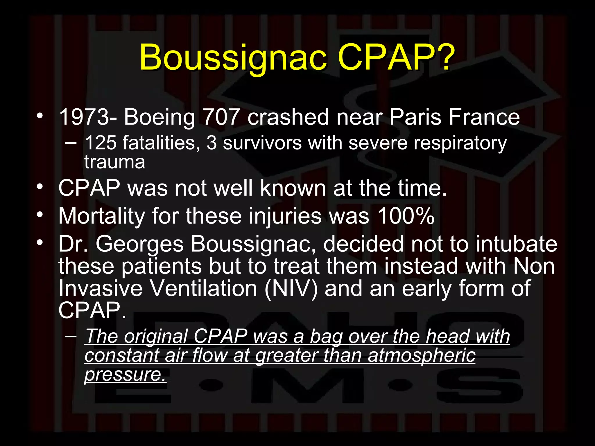 Boussignac CPAP? 1973- Boeing 707 crashed near Paris France 125 fatalities, 3 survivors with severe respiratory trauma CPAP was not well known at the time. Mortality for these injuries was 100% Dr. Georges Boussignac, decided not to intubate these patients but to treat them instead with Non Invasive Ventilation (NIV) and an early form of CPAP. The original CPAP was a bag over the head with constant air flow at greater than atmospheric pressure. 