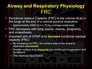 Airway and Respiratory Physiology  FRC Functional reserve Capacity (FRC) is the volume of air in the lungs at the end of a normal  passive  expiration.  approximately 2400 ml in a 70 kg, average-sized male  FRC decreases with lying supine, obesity, pregnancy and anaesthesia. Important aim of CPAP is to   increase  functional residual capacity (FRC) By increasing he FRC, the surface area of the Aveoli is distended ( increased ). Greater surface area  improves  gas exchange (oxygenation and ventilation) This improves Spo2/SaO2 