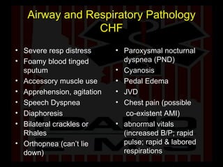 Airway and Respiratory Pathology CHF Severe resp distress Foamy blood tinged sputum Accessory muscle use Apprehension, agitation Speech Dyspnea Diaphoresis Bilateral crackles or Rhales Orthopnea (can’t lie down) Paroxysmal nocturnal dyspnea (PND)  Cyanosis Pedal Edema JVD  Chest pain (possible  co-existent AMI) abnormal vitals (increased B/P; rapid pulse; rapid & labored respirations 
